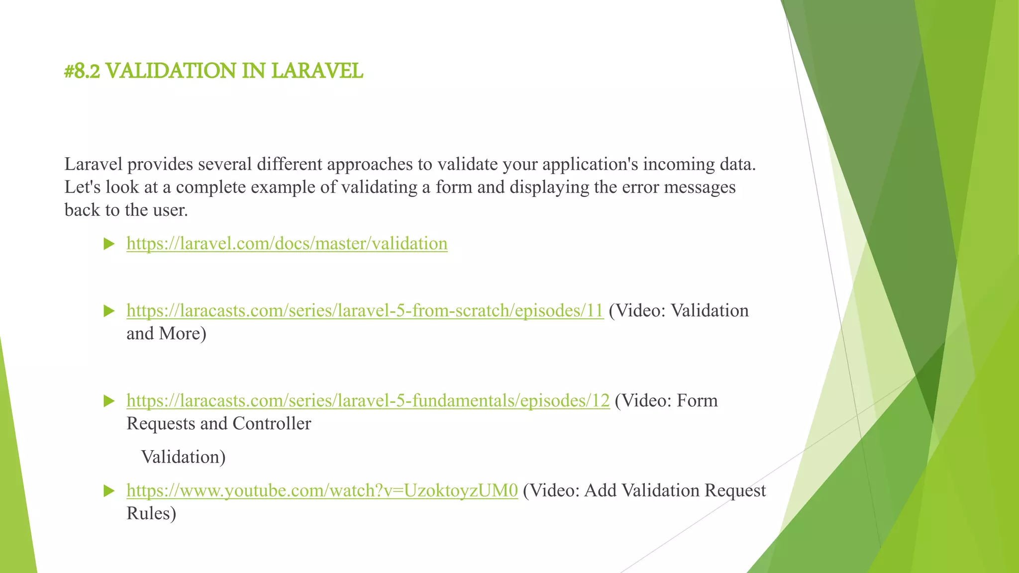#8.2 VALIDATION IN LARAVEL
Laravel provides several different approaches to validate your application's incoming data.
Let's look at a complete example of validating a form and displaying the error messages
back to the user.
 https://laravel.com/docs/master/validation
 https://laracasts.com/series/laravel-5-from-scratch/episodes/11 (Video: Validation
and More)
 https://laracasts.com/series/laravel-5-fundamentals/episodes/12 (Video: Form
Requests and Controller
Validation)
 https://www.youtube.com/watch?v=UzoktoyzUM0 (Video: Add Validation Request
Rules)
 