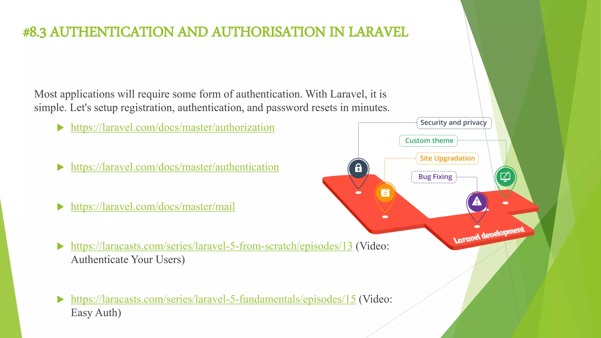 #8.3 AUTHENTICATION AND AUTHORISATION IN LARAVEL
Most applications will require some form of authentication. With Laravel, it is
simple. Let's setup registration, authentication, and password resets in minutes.
 https://laravel.com/docs/master/authorization
 https://laravel.com/docs/master/authentication
 https://laravel.com/docs/master/mail
 https://laracasts.com/series/laravel-5-from-scratch/episodes/13 (Video:
Authenticate Your Users)
 https://laracasts.com/series/laravel-5-fundamentals/episodes/15 (Video:
Easy Auth)
 