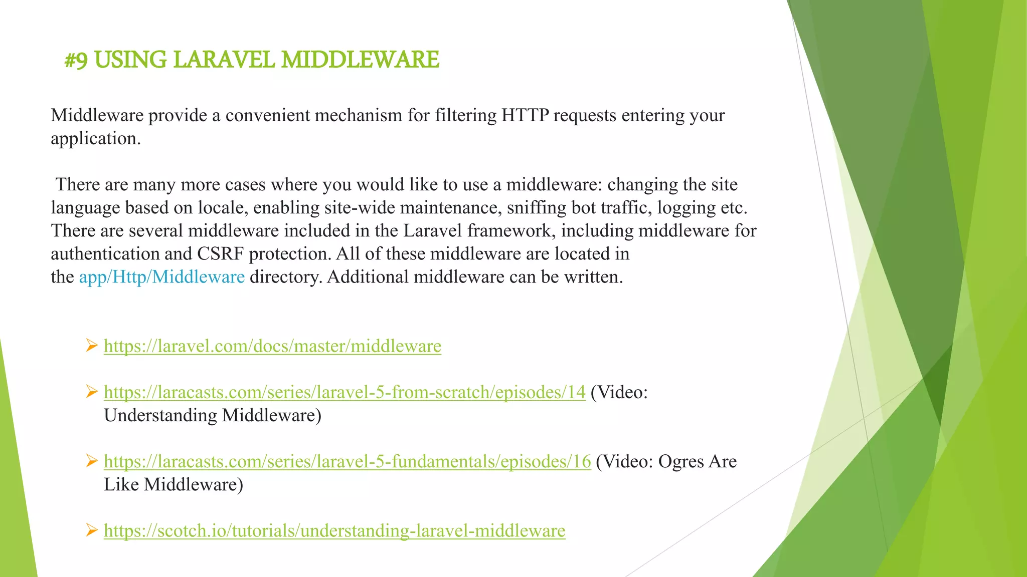 #9 USING LARAVEL MIDDLEWARE
Middleware provide a convenient mechanism for filtering HTTP requests entering your
application.
There are many more cases where you would like to use a middleware: changing the site
language based on locale, enabling site-wide maintenance, sniffing bot traffic, logging etc.
There are several middleware included in the Laravel framework, including middleware for
authentication and CSRF protection. All of these middleware are located in
the app/Http/Middleware directory. Additional middleware can be written.
 https://laravel.com/docs/master/middleware
 https://laracasts.com/series/laravel-5-from-scratch/episodes/14 (Video:
Understanding Middleware)
 https://laracasts.com/series/laravel-5-fundamentals/episodes/16 (Video: Ogres Are
Like Middleware)
 https://scotch.io/tutorials/understanding-laravel-middleware
 