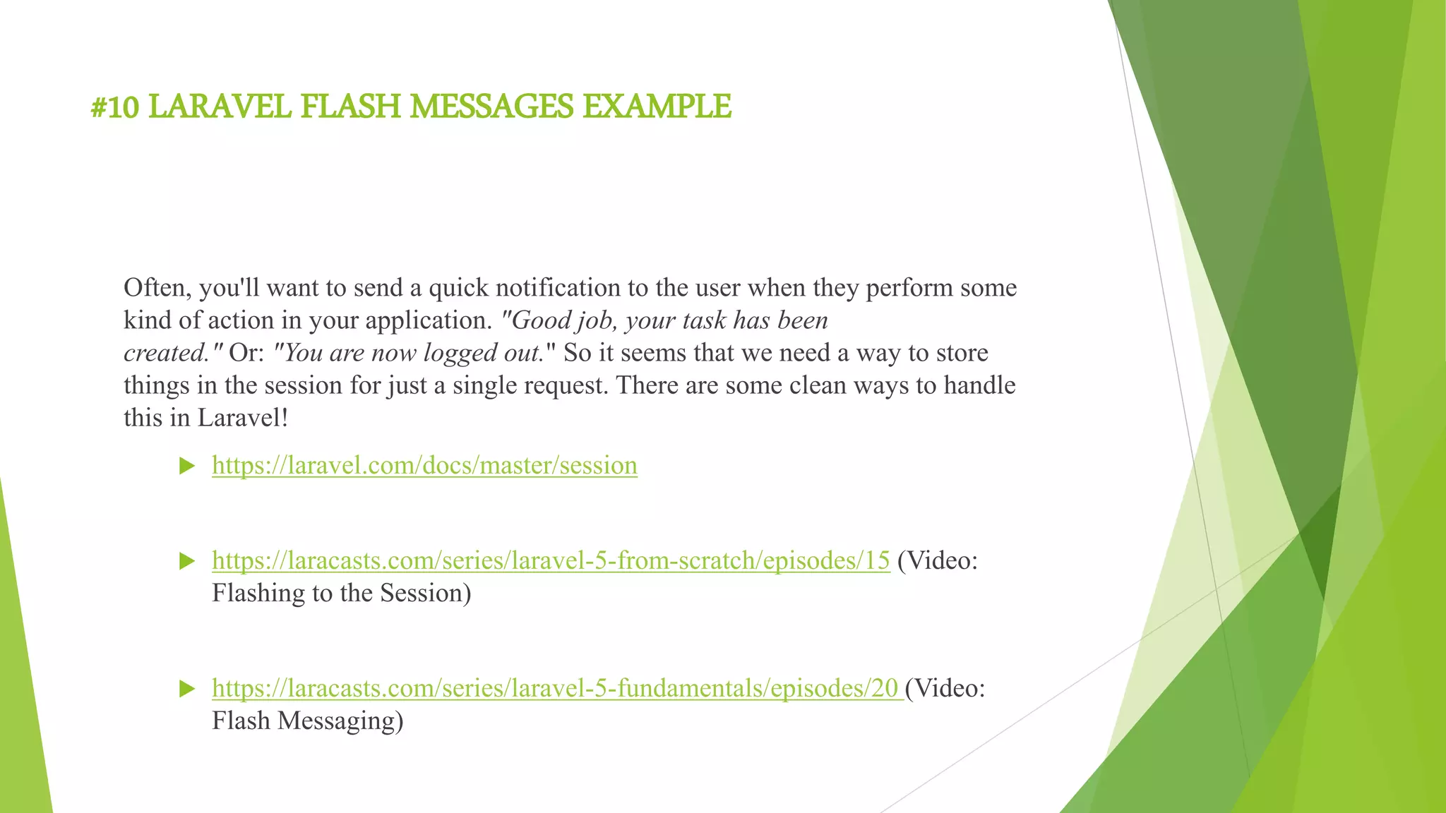 #10 LARAVEL FLASH MESSAGES EXAMPLE
Often, you'll want to send a quick notification to the user when they perform some
kind of action in your application. "Good job, your task has been
created." Or: "You are now logged out." So it seems that we need a way to store
things in the session for just a single request. There are some clean ways to handle
this in Laravel!
 https://laravel.com/docs/master/session
 https://laracasts.com/series/laravel-5-from-scratch/episodes/15 (Video:
Flashing to the Session)
 https://laracasts.com/series/laravel-5-fundamentals/episodes/20 (Video:
Flash Messaging)
 