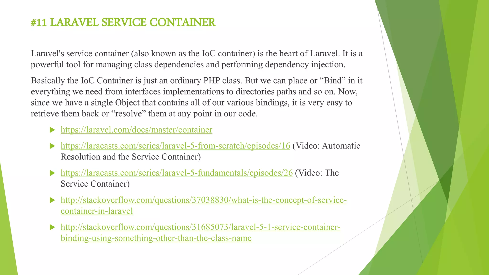 #11 LARAVEL SERVICE CONTAINER
Laravel's service container (also known as the IoC container) is the heart of Laravel. It is a
powerful tool for managing class dependencies and performing dependency injection.
Basically the IoC Container is just an ordinary PHP class. But we can place or “Bind” in it
everything we need from interfaces implementations to directories paths and so on. Now,
since we have a single Object that contains all of our various bindings, it is very easy to
retrieve them back or “resolve” them at any point in our code.
 https://laravel.com/docs/master/container
 https://laracasts.com/series/laravel-5-from-scratch/episodes/16 (Video: Automatic
Resolution and the Service Container)
 https://laracasts.com/series/laravel-5-fundamentals/episodes/26 (Video: The
Service Container)
 http://stackoverflow.com/questions/37038830/what-is-the-concept-of-service-
container-in-laravel
 http://stackoverflow.com/questions/31685073/laravel-5-1-service-container-
binding-using-something-other-than-the-class-name
 