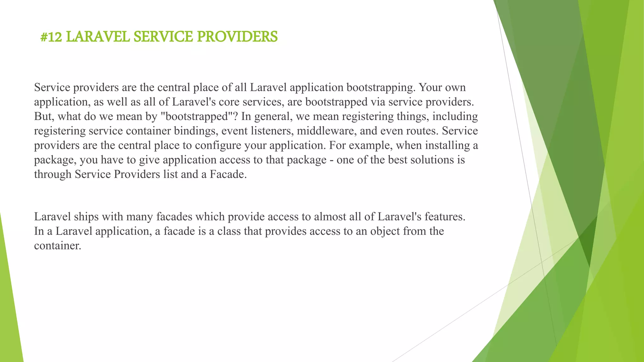 #12 LARAVEL SERVICE PROVIDERS
Service providers are the central place of all Laravel application bootstrapping. Your own
application, as well as all of Laravel's core services, are bootstrapped via service providers.
But, what do we mean by "bootstrapped"? In general, we mean registering things, including
registering service container bindings, event listeners, middleware, and even routes. Service
providers are the central place to configure your application. For example, when installing a
package, you have to give application access to that package - one of the best solutions is
through Service Providers list and a Facade.
Laravel ships with many facades which provide access to almost all of Laravel's features.
In a Laravel application, a facade is a class that provides access to an object from the
container.
 
