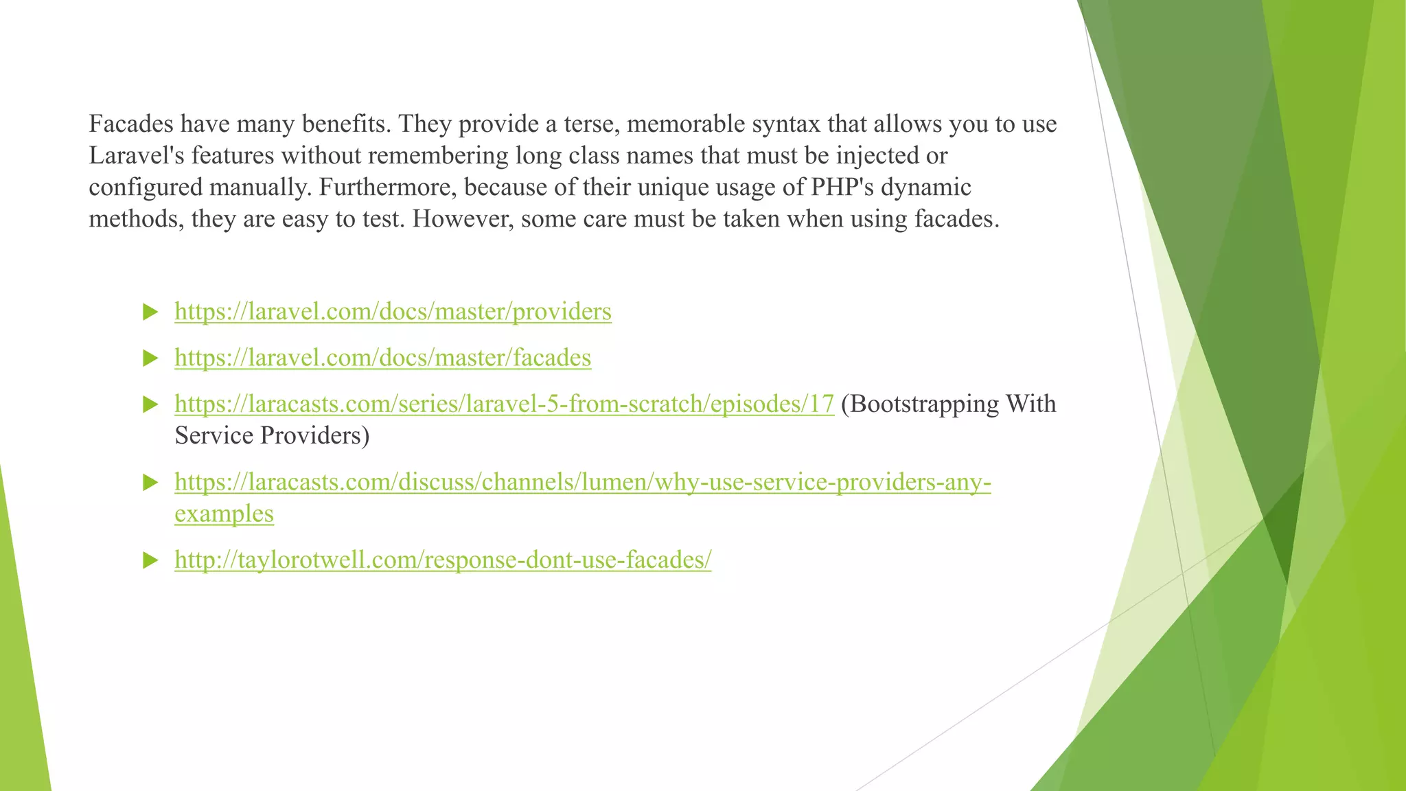 Facades have many benefits. They provide a terse, memorable syntax that allows you to use
Laravel's features without remembering long class names that must be injected or
configured manually. Furthermore, because of their unique usage of PHP's dynamic
methods, they are easy to test. However, some care must be taken when using facades.
 https://laravel.com/docs/master/providers
 https://laravel.com/docs/master/facades
 https://laracasts.com/series/laravel-5-from-scratch/episodes/17 (Bootstrapping With
Service Providers)
 https://laracasts.com/discuss/channels/lumen/why-use-service-providers-any-
examples
 http://taylorotwell.com/response-dont-use-facades/
 