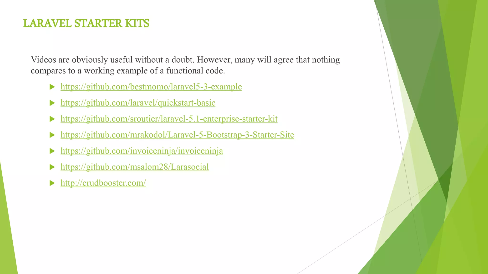 LARAVEL STARTER KITS
Videos are obviously useful without a doubt. However, many will agree that nothing
compares to a working example of a functional code.
 https://github.com/bestmomo/laravel5-3-example
 https://github.com/laravel/quickstart-basic
 https://github.com/sroutier/laravel-5.1-enterprise-starter-kit
 https://github.com/mrakodol/Laravel-5-Bootstrap-3-Starter-Site
 https://github.com/invoiceninja/invoiceninja
 https://github.com/msalom28/Larasocial
 http://crudbooster.com/
 