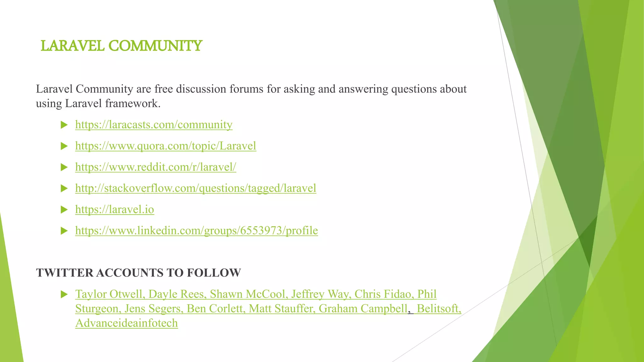 LARAVEL COMMUNITY
Laravel Community are free discussion forums for asking and answering questions about
using Laravel framework.
 https://laracasts.com/community
 https://www.quora.com/topic/Laravel
 https://www.reddit.com/r/laravel/
 http://stackoverflow.com/questions/tagged/laravel
 https://laravel.io
 https://www.linkedin.com/groups/6553973/profile
TWITTER ACCOUNTS TO FOLLOW
 Taylor Otwell, Dayle Rees, Shawn McCool, Jeffrey Way, Chris Fidao, Phil
Sturgeon, Jens Segers, Ben Corlett, Matt Stauffer, Graham Campbell, Belitsoft,
Advanceideainfotech
 