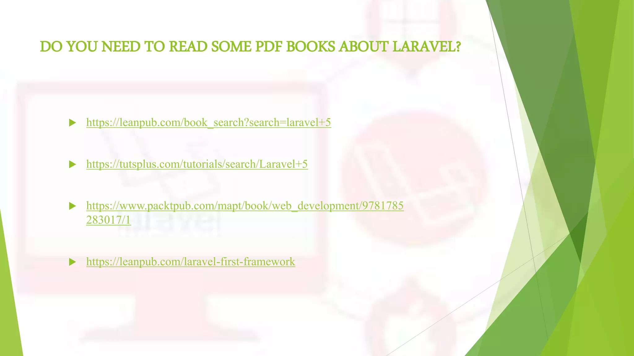 DO YOU NEED TO READ SOME PDF BOOKS ABOUT LARAVEL?
 https://leanpub.com/book_search?search=laravel+5
 https://tutsplus.com/tutorials/search/Laravel+5
 https://www.packtpub.com/mapt/book/web_development/9781785
283017/1
 https://leanpub.com/laravel-first-framework
 