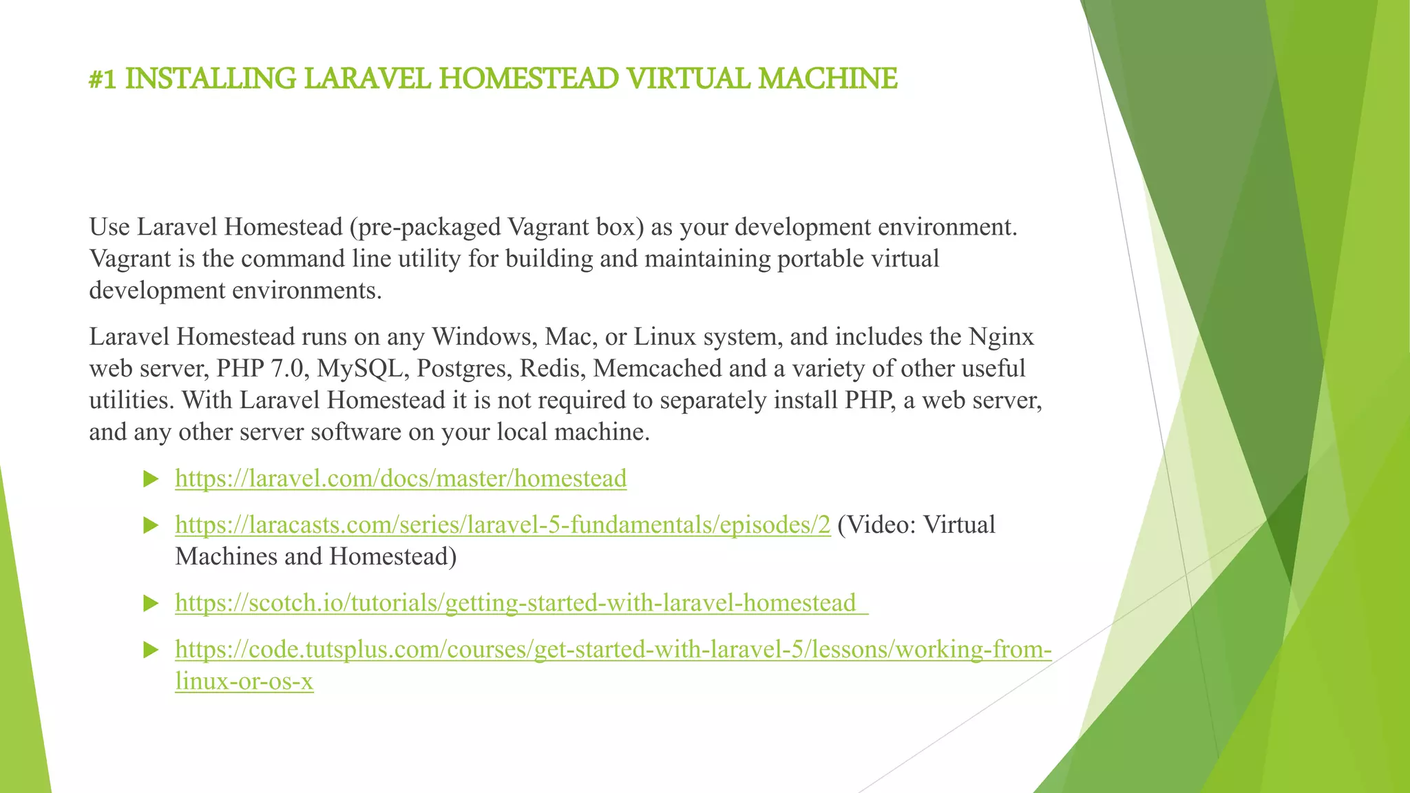 #1 INSTALLING LARAVEL HOMESTEAD VIRTUAL MACHINE
Use Laravel Homestead (pre-packaged Vagrant box) as your development environment.
Vagrant is the command line utility for building and maintaining portable virtual
development environments.
Laravel Homestead runs on any Windows, Mac, or Linux system, and includes the Nginx
web server, PHP 7.0, MySQL, Postgres, Redis, Memcached and a variety of other useful
utilities. With Laravel Homestead it is not required to separately install PHP, a web server,
and any other server software on your local machine.
 https://laravel.com/docs/master/homestead
 https://laracasts.com/series/laravel-5-fundamentals/episodes/2 (Video: Virtual
Machines and Homestead)
 https://scotch.io/tutorials/getting-started-with-laravel-homestead
 https://code.tutsplus.com/courses/get-started-with-laravel-5/lessons/working-from-
linux-or-os-x
 