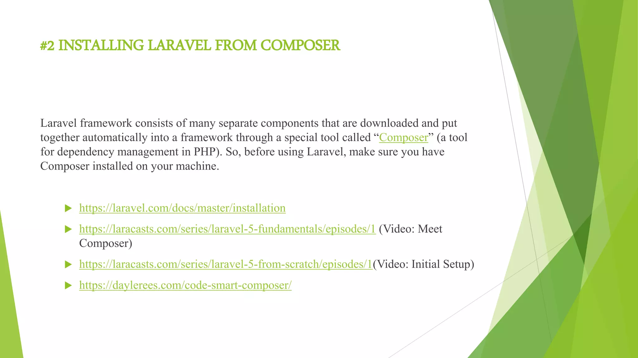 #2 INSTALLING LARAVEL FROM COMPOSER
Laravel framework consists of many separate components that are downloaded and put
together automatically into a framework through a special tool called “Composer” (a tool
for dependency management in PHP). So, before using Laravel, make sure you have
Composer installed on your machine.
 https://laravel.com/docs/master/installation
 https://laracasts.com/series/laravel-5-fundamentals/episodes/1 (Video: Meet
Composer)
 https://laracasts.com/series/laravel-5-from-scratch/episodes/1(Video: Initial Setup)
 https://daylerees.com/code-smart-composer/
 