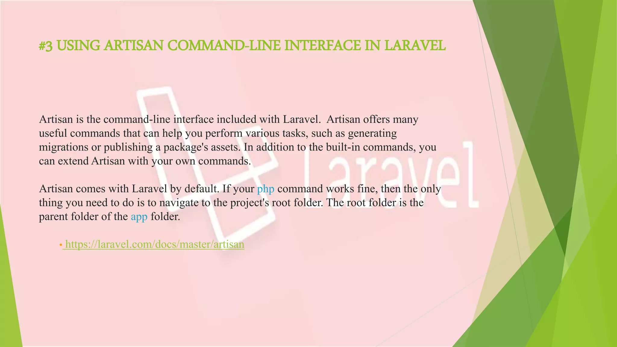 #3 USING ARTISAN COMMAND-LINE INTERFACE IN LARAVEL
Artisan is the command-line interface included with Laravel. Artisan offers many
useful commands that can help you perform various tasks, such as generating
migrations or publishing a package's assets. In addition to the built-in commands, you
can extend Artisan with your own commands.
Artisan comes with Laravel by default. If your php command works fine, then the only
thing you need to do is to navigate to the project's root folder. The root folder is the
parent folder of the app folder.
• https://laravel.com/docs/master/artisan
 