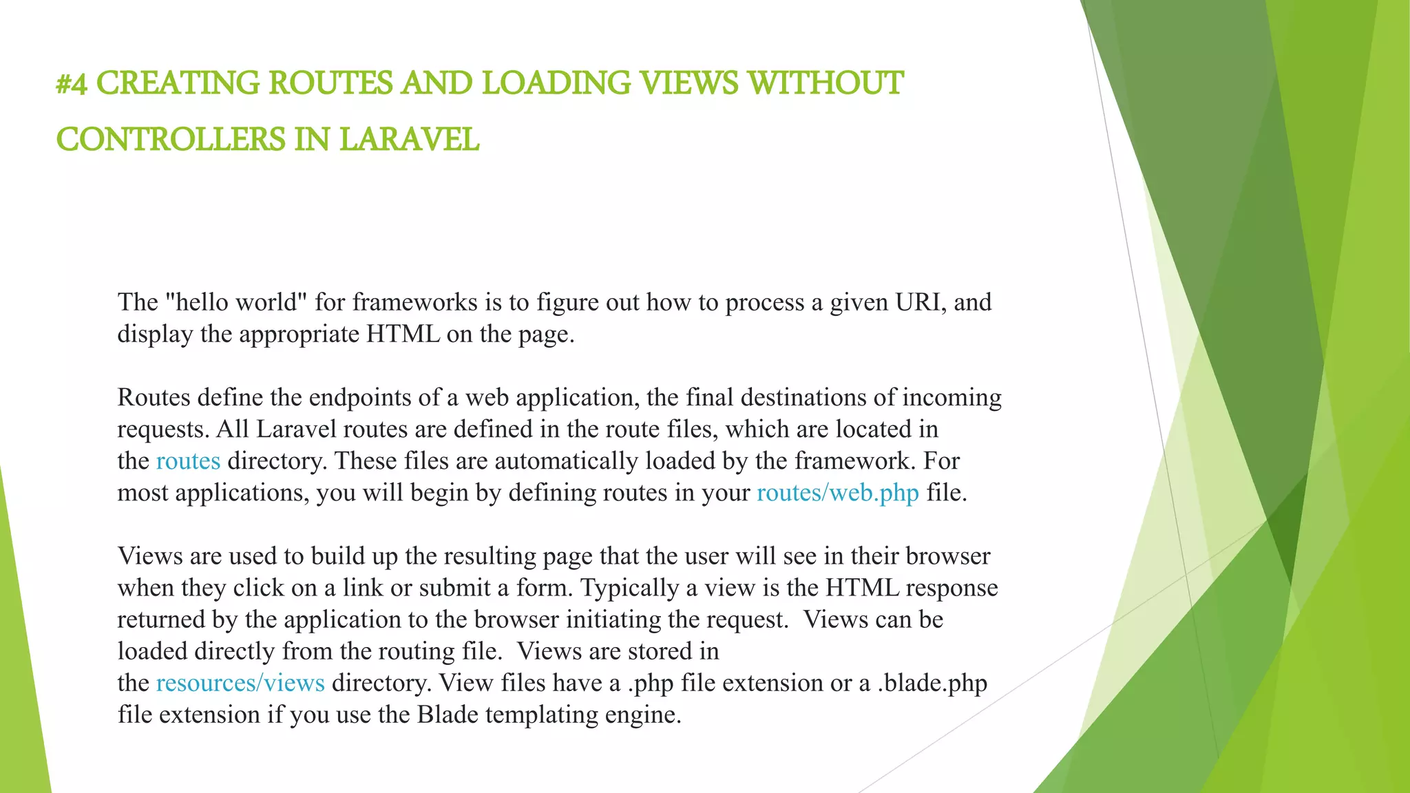 #4 CREATING ROUTES AND LOADING VIEWS WITHOUT
CONTROLLERS IN LARAVEL
The "hello world" for frameworks is to figure out how to process a given URI, and
display the appropriate HTML on the page.
Routes define the endpoints of a web application, the final destinations of incoming
requests. All Laravel routes are defined in the route files, which are located in
the routes directory. These files are automatically loaded by the framework. For
most applications, you will begin by defining routes in your routes/web.php file.
Views are used to build up the resulting page that the user will see in their browser
when they click on a link or submit a form. Typically a view is the HTML response
returned by the application to the browser initiating the request. Views can be
loaded directly from the routing file. Views are stored in
the resources/views directory. View files have a .php file extension or a .blade.php
file extension if you use the Blade templating engine.
 