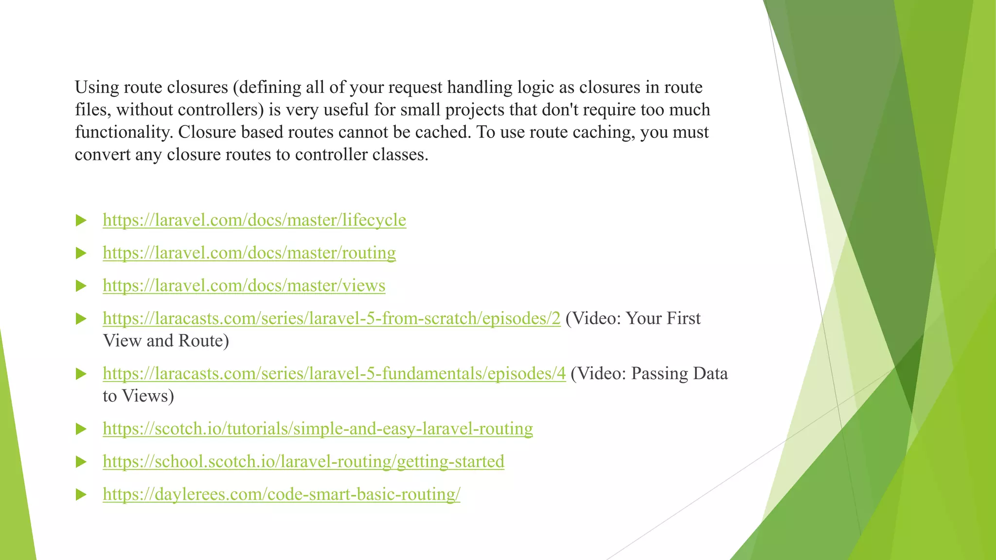 Using route closures (defining all of your request handling logic as closures in route
files, without controllers) is very useful for small projects that don't require too much
functionality. Closure based routes cannot be cached. To use route caching, you must
convert any closure routes to controller classes.
 https://laravel.com/docs/master/lifecycle
 https://laravel.com/docs/master/routing
 https://laravel.com/docs/master/views
 https://laracasts.com/series/laravel-5-from-scratch/episodes/2 (Video: Your First
View and Route)
 https://laracasts.com/series/laravel-5-fundamentals/episodes/4 (Video: Passing Data
to Views)
 https://scotch.io/tutorials/simple-and-easy-laravel-routing
 https://school.scotch.io/laravel-routing/getting-started
 https://daylerees.com/code-smart-basic-routing/
 