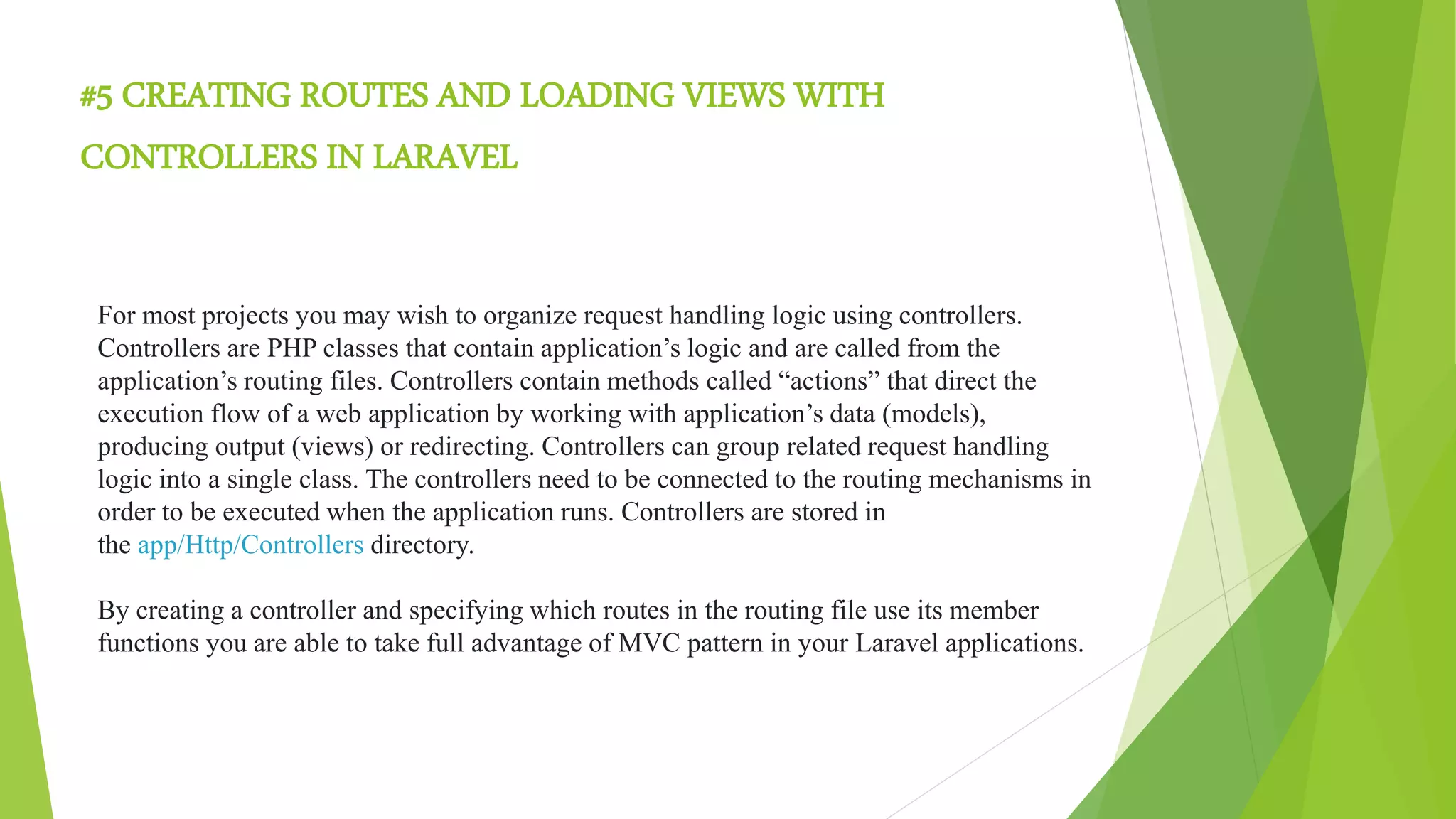 #5 CREATING ROUTES AND LOADING VIEWS WITH
CONTROLLERS IN LARAVEL
For most projects you may wish to organize request handling logic using controllers.
Controllers are PHP classes that contain application’s logic and are called from the
application’s routing files. Controllers contain methods called “actions” that direct the
execution flow of a web application by working with application’s data (models),
producing output (views) or redirecting. Controllers can group related request handling
logic into a single class. The controllers need to be connected to the routing mechanisms in
order to be executed when the application runs. Controllers are stored in
the app/Http/Controllers directory.
By creating a controller and specifying which routes in the routing file use its member
functions you are able to take full advantage of MVC pattern in your Laravel applications.
 