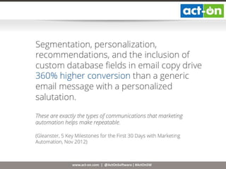 www.act-on.com | @ActOnSoftware | #ActOnSW
Segmentation, personalization,
recommendations, and the inclusion of
custom database fields in email copy drive
360% higher conversion than a generic
email message with a personalized
salutation.
These are exactly the types of communications that marketing
automation helps make repeatable.
(Gleanster, 5 Key Milestones for the First 30 Days with Marketing
Automation, Nov 2012)
 