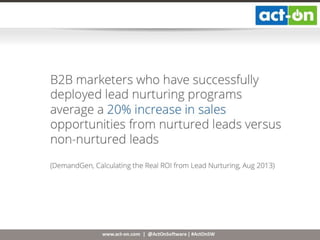 www.act-on.com | @ActOnSoftware | #ActOnSW
B2B marketers who have successfully
deployed lead nurturing programs average
a 20% increase in sales opportunities from
nurtured leads versus non-nurtured leads
(DemandGen, Calculating the Real ROI from Lead Nurturing, Aug 2013)
 