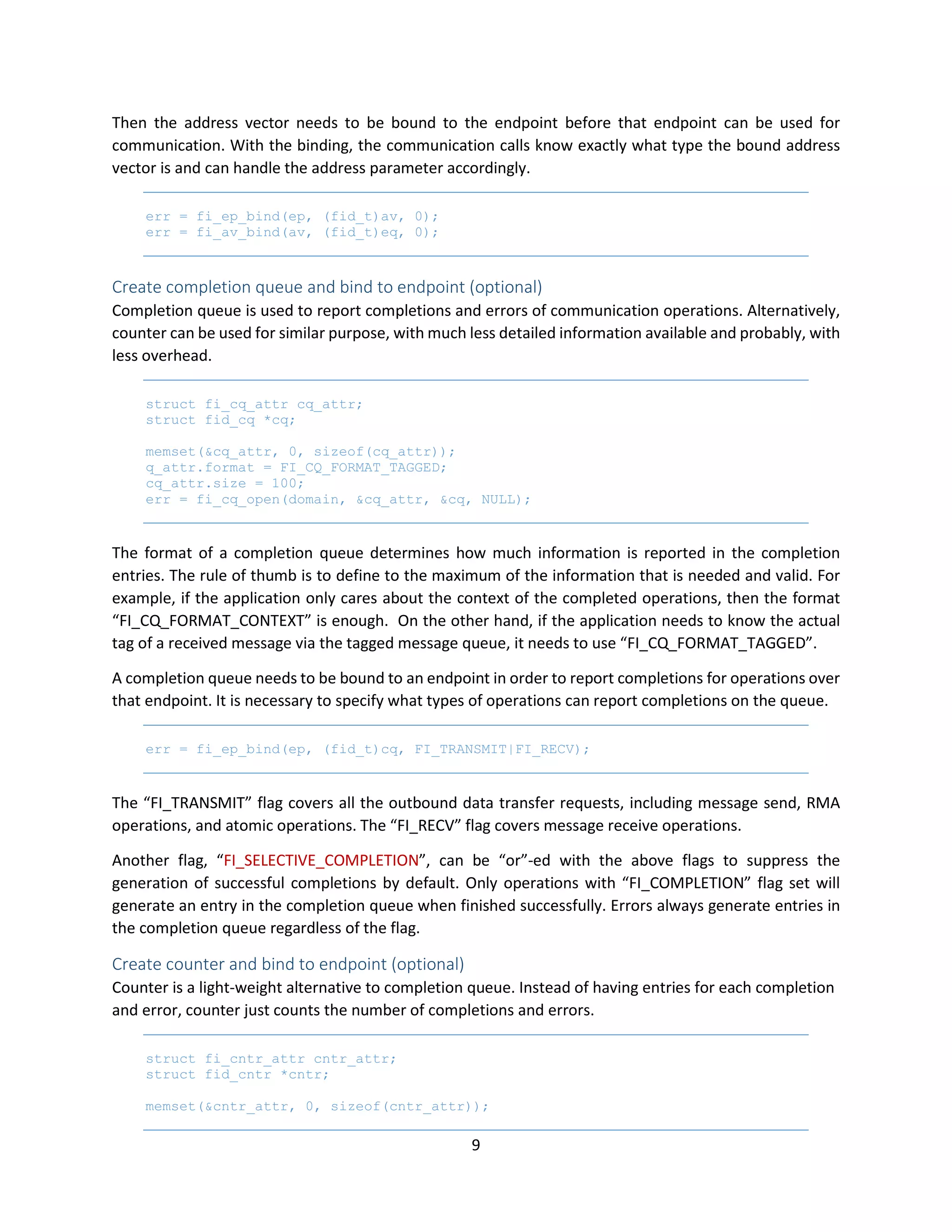 9
Then the address vector needs to be bound to the endpoint before that endpoint can be used for
communication. With the binding, the communication calls know exactly what type the bound address
vector is and can handle the address parameter accordingly.
err = fi_ep_bind(ep, (fid_t)av, 0);
err = fi_av_bind(av, (fid_t)eq, 0);
Create completion queue and bind to endpoint (optional)
Completion queue is used to report completions and errors of communication operations. Alternatively,
counter can be used for similar purpose, with much less detailed information available and probably, with
less overhead.
struct fi_cq_attr cq_attr;
struct fid_cq *cq;
memset(&cq_attr, 0, sizeof(cq_attr));
q_attr.format = FI_CQ_FORMAT_TAGGED;
cq_attr.size = 100;
err = fi_cq_open(domain, &cq_attr, &cq, NULL);
The format of a completion queue determines how much information is reported in the completion
entries. The rule of thumb is to define to the maximum of the information that is needed and valid. For
example, if the application only cares about the context of the completed operations, then the format
“FI_CQ_FORMAT_CONTEXT” is enough. On the other hand, if the application needs to know the actual
tag of a received message via the tagged message queue, it needs to use “FI_CQ_FORMAT_TAGGED”.
A completion queue needs to be bound to an endpoint in order to report completions for operations over
that endpoint. It is necessary to specify what types of operations can report completions on the queue.
err = fi_ep_bind(ep, (fid_t)cq, FI_TRANSMIT|FI_RECV);
The “FI_TRANSMIT” flag covers all the outbound data transfer requests, including message send, RMA
operations, and atomic operations. The “FI_RECV” flag covers message receive operations.
Another flag, “FI_SELECTIVE_COMPLETION”, can be “or”-ed with the above flags to suppress the
generation of successful completions by default. Only operations with “FI_COMPLETION” flag set will
generate an entry in the completion queue when finished successfully. Errors always generate entries in
the completion queue regardless of the flag.
Create counter and bind to endpoint (optional)
Counter is a light-weight alternative to completion queue. Instead of having entries for each completion
and error, counter just counts the number of completions and errors.
struct fi_cntr_attr cntr_attr;
struct fid_cntr *cntr;
memset(&cntr_attr, 0, sizeof(cntr_attr));
 