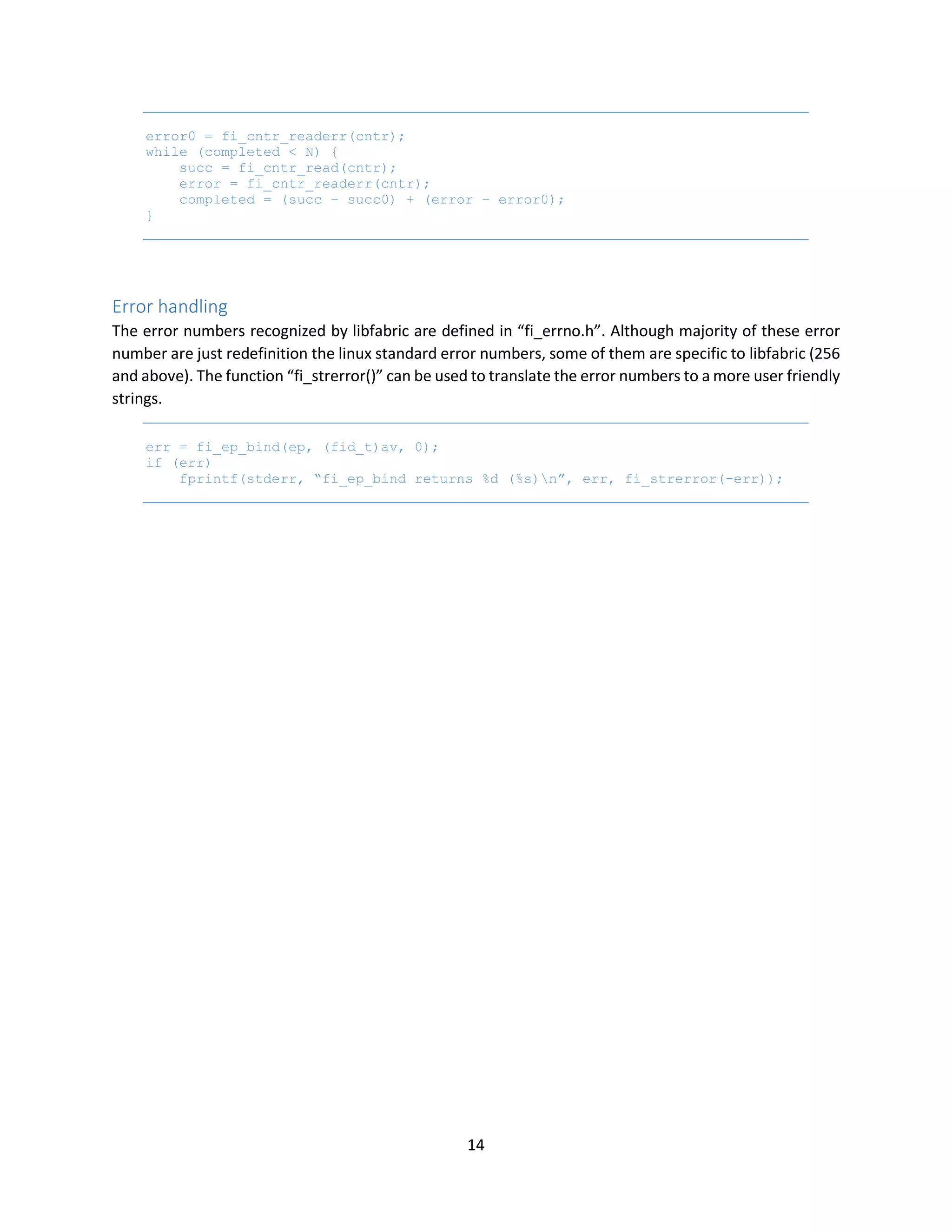 14
error0 = fi_cntr_readerr(cntr);
while (completed < N) {
succ = fi_cntr_read(cntr);
error = fi_cntr_readerr(cntr);
completed = (succ – succ0) + (error – error0);
}
Error handling
The error numbers recognized by libfabric are defined in “fi_errno.h”. Although majority of these error
number are just redefinition the linux standard error numbers, some of them are specific to libfabric (256
and above). The function “fi_strerror()” can be used to translate the error numbers to a more user friendly
strings.
err = fi_ep_bind(ep, (fid_t)av, 0);
if (err)
fprintf(stderr, “fi_ep_bind returns %d (%s)n”, err, fi_strerror(-err));
 