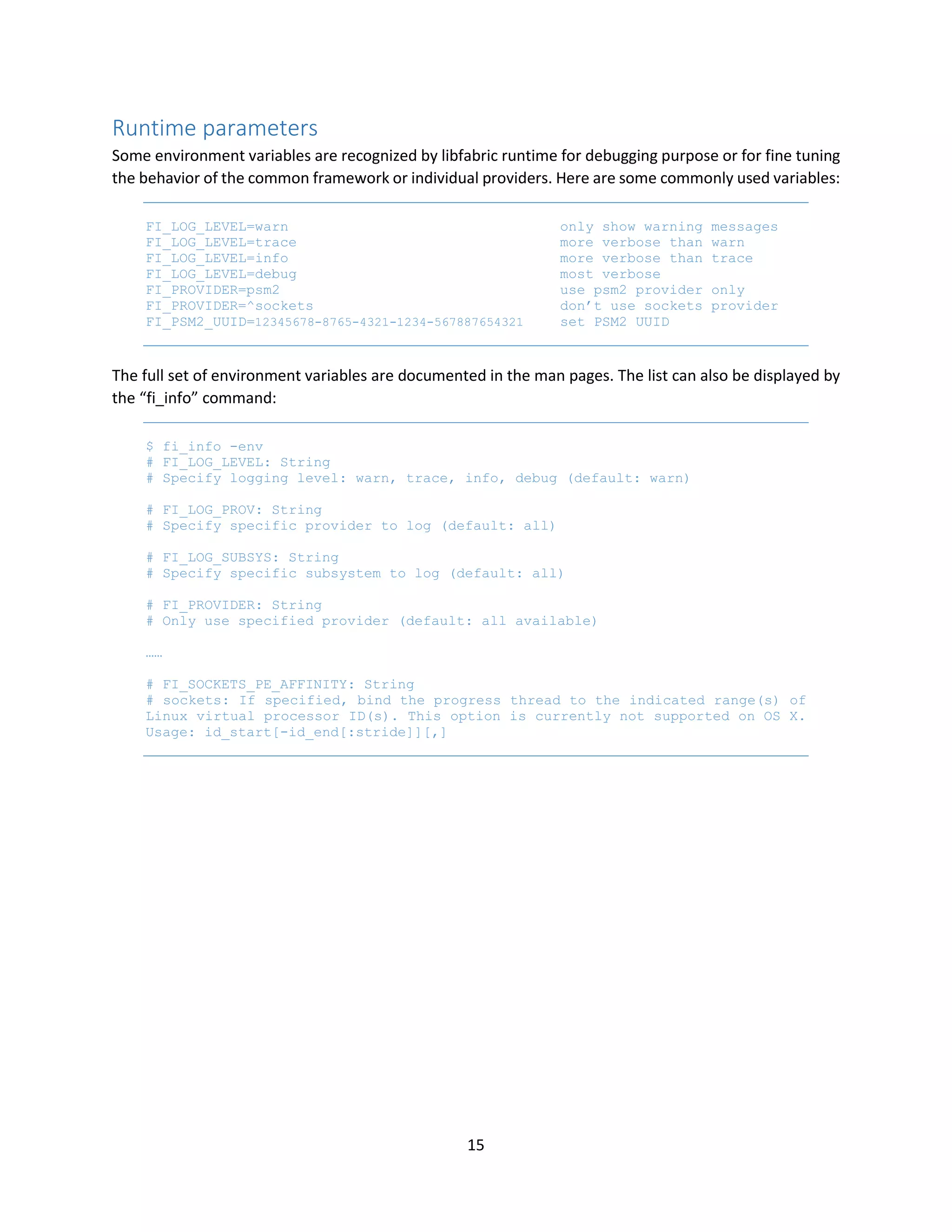 15
Runtime parameters
Some environment variables are recognized by libfabric runtime for debugging purpose or for fine tuning
the behavior of the common framework or individual providers. Here are some commonly used variables:
FI_LOG_LEVEL=warn only show warning messages
FI_LOG_LEVEL=trace more verbose than warn
FI_LOG_LEVEL=info more verbose than trace
FI_LOG_LEVEL=debug most verbose
FI_PROVIDER=psm2 use psm2 provider only
FI_PROVIDER=^sockets don’t use sockets provider
FI_PSM2_UUID=12345678-8765-4321-1234-567887654321 set PSM2 UUID
The full set of environment variables are documented in the man pages. The list can also be displayed by
the “fi_info” command:
$ fi_info -env
# FI_LOG_LEVEL: String
# Specify logging level: warn, trace, info, debug (default: warn)
# FI_LOG_PROV: String
# Specify specific provider to log (default: all)
# FI_LOG_SUBSYS: String
# Specify specific subsystem to log (default: all)
# FI_PROVIDER: String
# Only use specified provider (default: all available)
……
# FI_SOCKETS_PE_AFFINITY: String
# sockets: If specified, bind the progress thread to the indicated range(s) of
Linux virtual processor ID(s). This option is currently not supported on OS X.
Usage: id_start[-id_end[:stride]][,]
 