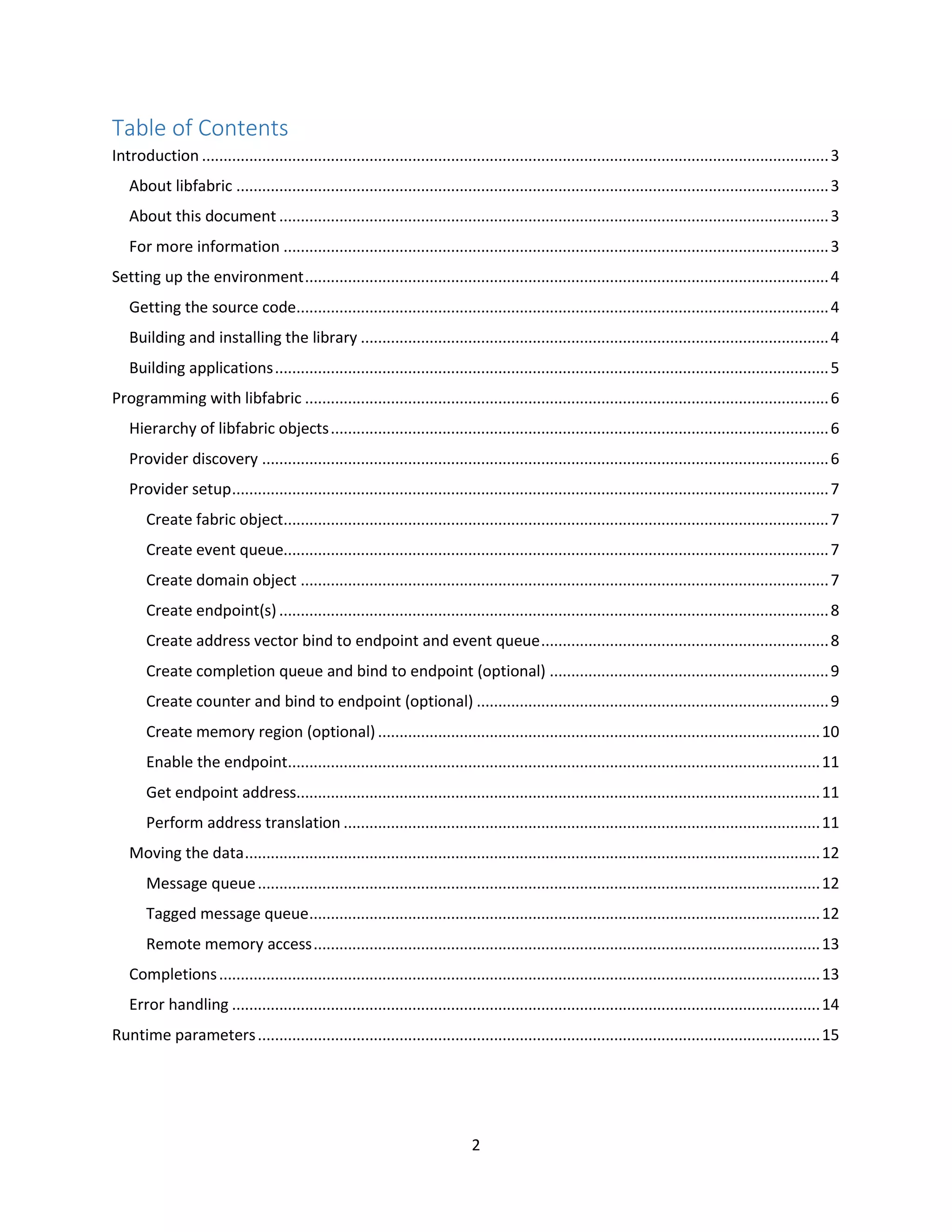 2
Table of Contents
Introduction ..................................................................................................................................................3
About libfabric ..........................................................................................................................................3
About this document ................................................................................................................................3
For more information ...............................................................................................................................3
Setting up the environment..........................................................................................................................4
Getting the source code............................................................................................................................4
Building and installing the library .............................................................................................................4
Building applications.................................................................................................................................5
Programming with libfabric ..........................................................................................................................6
Hierarchy of libfabric objects....................................................................................................................6
Provider discovery ....................................................................................................................................6
Provider setup...........................................................................................................................................7
Create fabric object...............................................................................................................................7
Create event queue...............................................................................................................................7
Create domain object ...........................................................................................................................7
Create endpoint(s) ................................................................................................................................8
Create address vector bind to endpoint and event queue...................................................................8
Create completion queue and bind to endpoint (optional) .................................................................9
Create counter and bind to endpoint (optional) ..................................................................................9
Create memory region (optional).......................................................................................................10
Enable the endpoint............................................................................................................................11
Get endpoint address..........................................................................................................................11
Perform address translation ...............................................................................................................11
Moving the data......................................................................................................................................12
Message queue...................................................................................................................................12
Tagged message queue.......................................................................................................................12
Remote memory access......................................................................................................................13
Completions............................................................................................................................................13
Error handling .........................................................................................................................................14
Runtime parameters...................................................................................................................................15
 