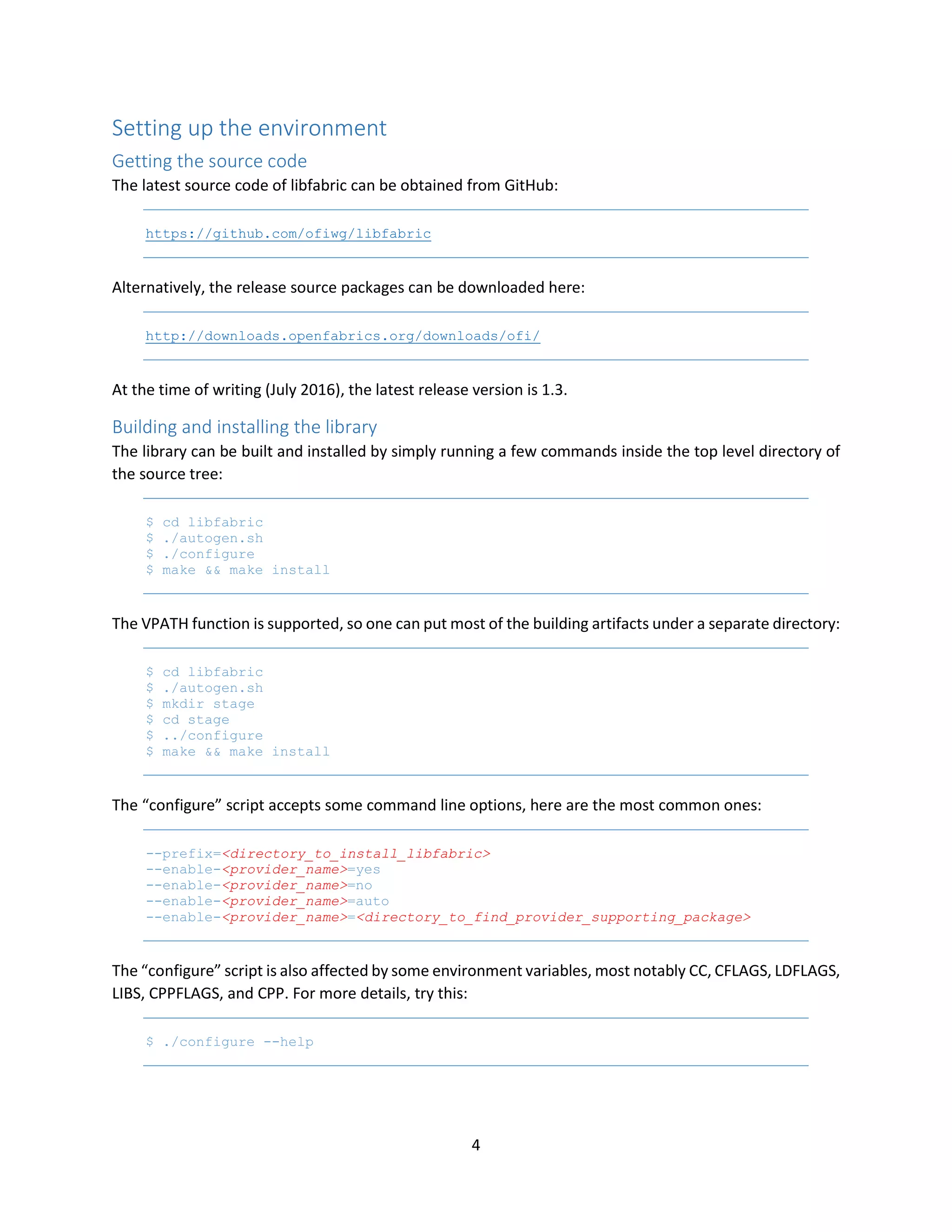 4
Setting up the environment
Getting the source code
The latest source code of libfabric can be obtained from GitHub:
https://github.com/ofiwg/libfabric
Alternatively, the release source packages can be downloaded here:
http://downloads.openfabrics.org/downloads/ofi/
At the time of writing (July 2016), the latest release version is 1.3.
Building and installing the library
The library can be built and installed by simply running a few commands inside the top level directory of
the source tree:
$ cd libfabric
$ ./autogen.sh
$ ./configure
$ make && make install
The VPATH function is supported, so one can put most of the building artifacts under a separate directory:
$ cd libfabric
$ ./autogen.sh
$ mkdir stage
$ cd stage
$ ../configure
$ make && make install
The “configure” script accepts some command line options, here are the most common ones:
--prefix=<directory_to_install_libfabric>
--enable-<provider_name>=yes
--enable-<provider_name>=no
--enable-<provider_name>=auto
--enable-<provider_name>=<directory_to_find_provider_supporting_package>
The “configure” script is also affected by some environment variables, most notably CC, CFLAGS, LDFLAGS,
LIBS, CPPFLAGS, and CPP. For more details, try this:
$ ./configure --help
 