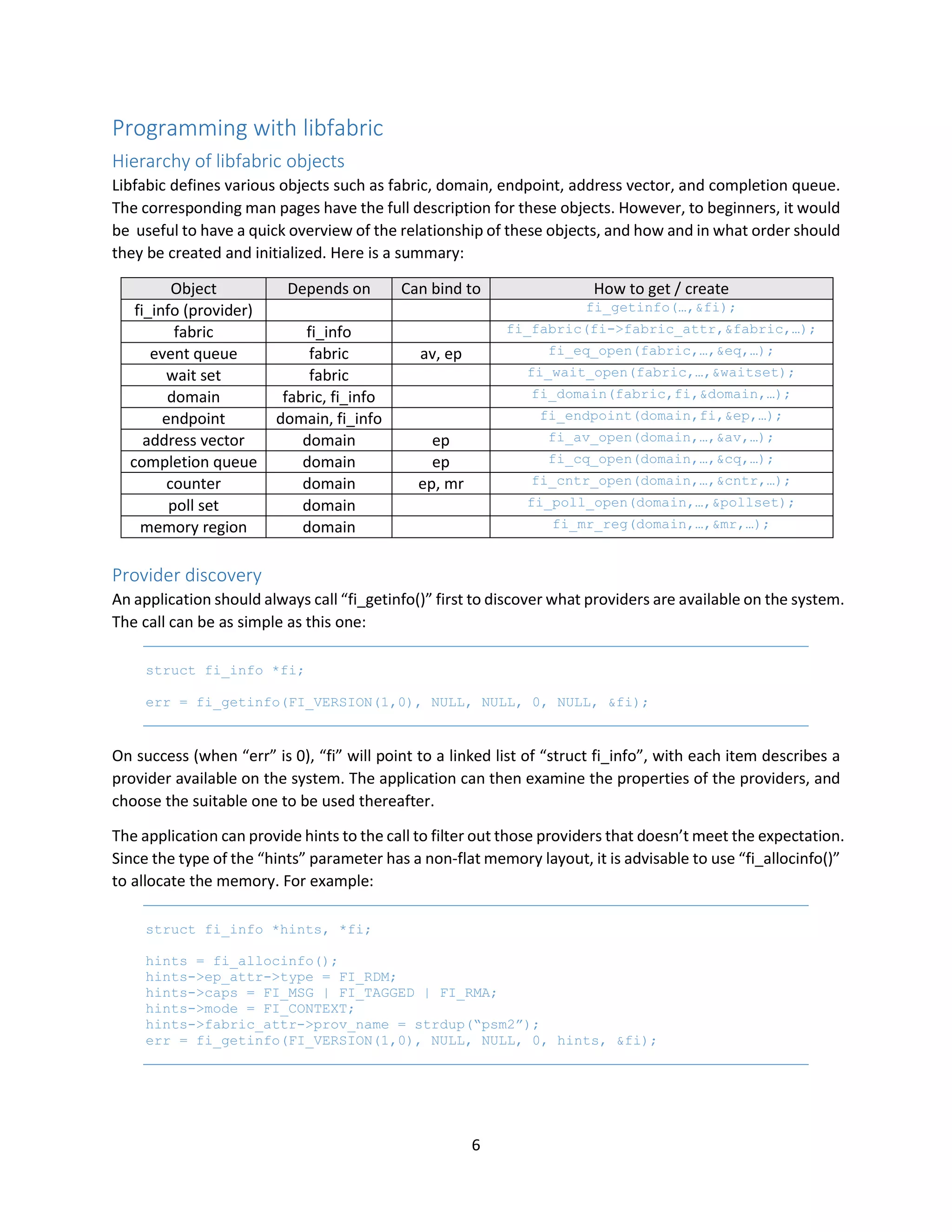6
Programming with libfabric
Hierarchy of libfabric objects
Libfabic defines various objects such as fabric, domain, endpoint, address vector, and completion queue.
The corresponding man pages have the full description for these objects. However, to beginners, it would
be useful to have a quick overview of the relationship of these objects, and how and in what order should
they be created and initialized. Here is a summary:
Object Depends on Can bind to How to get / create
fi_info (provider) fi_getinfo(…,&fi);
fabric fi_info fi_fabric(fi->fabric_attr,&fabric,…);
event queue fabric av, ep fi_eq_open(fabric,…,&eq,…);
wait set fabric fi_wait_open(fabric,…,&waitset);
domain fabric, fi_info fi_domain(fabric,fi,&domain,…);
endpoint domain, fi_info fi_endpoint(domain,fi,&ep,…);
address vector domain ep fi_av_open(domain,…,&av,…);
completion queue domain ep fi_cq_open(domain,…,&cq,…);
counter domain ep, mr fi_cntr_open(domain,…,&cntr,…);
poll set domain fi_poll_open(domain,…,&pollset);
memory region domain fi_mr_reg(domain,…,&mr,…);
Provider discovery
An application should always call “fi_getinfo()” first to discover what providers are available on the system.
The call can be as simple as this one:
struct fi_info *fi;
err = fi_getinfo(FI_VERSION(1,0), NULL, NULL, 0, NULL, &fi);
On success (when “err” is 0), “fi” will point to a linked list of “struct fi_info”, with each item describes a
provider available on the system. The application can then examine the properties of the providers, and
choose the suitable one to be used thereafter.
The application can provide hints to the call to filter out those providers that doesn’t meet the expectation.
Since the type of the “hints” parameter has a non-flat memory layout, it is advisable to use “fi_allocinfo()”
to allocate the memory. For example:
struct fi_info *hints, *fi;
hints = fi_allocinfo();
hints->ep_attr->type = FI_RDM;
hints->caps = FI_MSG | FI_TAGGED | FI_RMA;
hints->mode = FI_CONTEXT;
hints->fabric_attr->prov_name = strdup(“psm2”);
err = fi_getinfo(FI_VERSION(1,0), NULL, NULL, 0, hints, &fi);
 