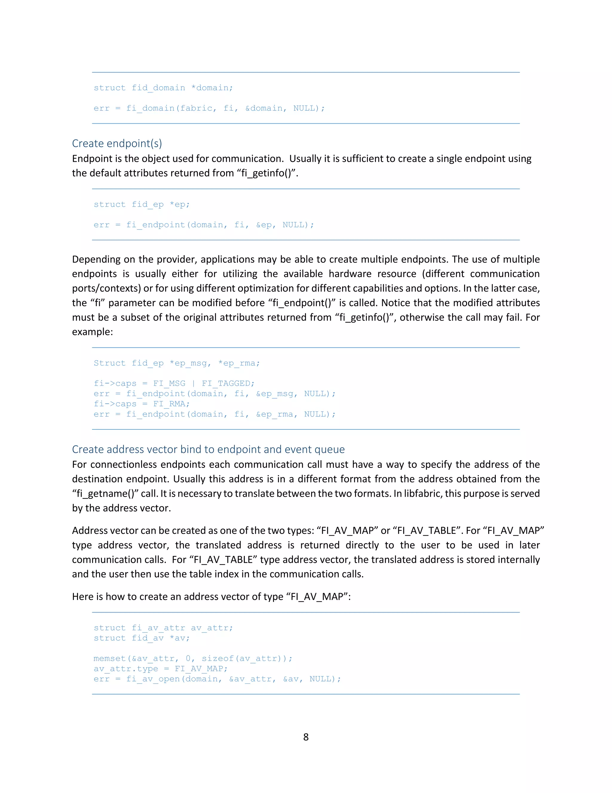 8
struct fid_domain *domain;
err = fi_domain(fabric, fi, &domain, NULL);
Create endpoint(s)
Endpoint is the object used for communication. Usually it is sufficient to create a single endpoint using
the default attributes returned from “fi_getinfo()”.
struct fid_ep *ep;
err = fi_endpoint(domain, fi, &ep, NULL);
Depending on the provider, applications may be able to create multiple endpoints. The use of multiple
endpoints is usually either for utilizing the available hardware resource (different communication
ports/contexts) or for using different optimization for different capabilities and options. In the latter case,
the “fi” parameter can be modified before “fi_endpoint()” is called. Notice that the modified attributes
must be a subset of the original attributes returned from “fi_getinfo()”, otherwise the call may fail. For
example:
Struct fid_ep *ep_msg, *ep_rma;
fi->caps = FI_MSG | FI_TAGGED;
err = fi_endpoint(domain, fi, &ep_msg, NULL);
fi->caps = FI_RMA;
err = fi_endpoint(domain, fi, &ep_rma, NULL);
Create address vector bind to endpoint and event queue
For connectionless endpoints each communication call must have a way to specify the address of the
destination endpoint. Usually this address is in a different format from the address obtained from the
“fi_getname()” call. It is necessary to translate between the two formats. In libfabric, this purpose is served
by the address vector.
Address vector can be created as one of the two types: “FI_AV_MAP” or “FI_AV_TABLE”. For “FI_AV_MAP”
type address vector, the translated address is returned directly to the user to be used in later
communication calls. For “FI_AV_TABLE” type address vector, the translated address is stored internally
and the user then use the table index in the communication calls.
Here is how to create an address vector of type “FI_AV_MAP”:
struct fi_av_attr av_attr;
struct fid_av *av;
memset(&av_attr, 0, sizeof(av_attr));
av_attr.type = FI_AV_MAP;
err = fi_av_open(domain, &av_attr, &av, NULL);
 