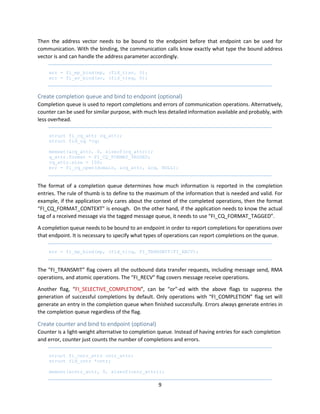 9
Then the address vector needs to be bound to the endpoint before that endpoint can be used for
communication. With the binding, the communication calls know exactly what type the bound address
vector is and can handle the address parameter accordingly.
err = fi_ep_bind(ep, (fid_t)av, 0);
err = fi_av_bind(av, (fid_t)eq, 0);
Create completion queue and bind to endpoint (optional)
Completion queue is used to report completions and errors of communication operations. Alternatively,
counter can be used for similar purpose, with much less detailed information available and probably, with
less overhead.
struct fi_cq_attr cq_attr;
struct fid_cq *cq;
memset(&cq_attr, 0, sizeof(cq_attr));
q_attr.format = FI_CQ_FORMAT_TAGGED;
cq_attr.size = 100;
err = fi_cq_open(domain, &cq_attr, &cq, NULL);
The format of a completion queue determines how much information is reported in the completion
entries. The rule of thumb is to define to the maximum of the information that is needed and valid. For
example, if the application only cares about the context of the completed operations, then the format
“FI_CQ_FORMAT_CONTEXT” is enough. On the other hand, if the application needs to know the actual
tag of a received message via the tagged message queue, it needs to use “FI_CQ_FORMAT_TAGGED”.
A completion queue needs to be bound to an endpoint in order to report completions for operations over
that endpoint. It is necessary to specify what types of operations can report completions on the queue.
err = fi_ep_bind(ep, (fid_t)cq, FI_TRANSMIT|FI_RECV);
The “FI_TRANSMIT” flag covers all the outbound data transfer requests, including message send, RMA
operations, and atomic operations. The “FI_RECV” flag covers message receive operations.
Another flag, “FI_SELECTIVE_COMPLETION”, can be “or”-ed with the above flags to suppress the
generation of successful completions by default. Only operations with “FI_COMPLETION” flag set will
generate an entry in the completion queue when finished successfully. Errors always generate entries in
the completion queue regardless of the flag.
Create counter and bind to endpoint (optional)
Counter is a light-weight alternative to completion queue. Instead of having entries for each completion
and error, counter just counts the number of completions and errors.
struct fi_cntr_attr cntr_attr;
struct fid_cntr *cntr;
memset(&cntr_attr, 0, sizeof(cntr_attr));
 