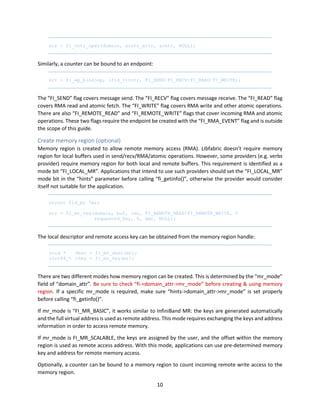 10
err = fi_cntr_open(domain, &cntr_attr, &cntr, NULL);
Similarly, a counter can be bound to an endpoint:
err = fi_ep_bind(ep, (fid_t)cntr, FI_SEND|FI_RECV|FI_READ|FI_WRITE);
The “FI_SEND” flag covers message send. The “FI_RECV” flag covers message receive. The “FI_READ” flag
covers RMA read and atomic fetch. The “FI_WRITE” flag covers RMA write and other atomic operations.
There are also “FI_REMOTE_READ” and “FI_REMOTE_WRITE” flags that cover incoming RMA and atomic
operations. These two flags require the endpoint be created with the “FI_RMA_EVENT” flag and is outside
the scope of this guide.
Create memory region (optional)
Memory region is created to allow remote memory access (RMA). Libfabric doesn’t require memory
region for local buffers used in send/recv/RMA/atomic operations. However, some providers (e.g. verbs
provider) require memory region for both local and remote buffers. This requirement is identified as a
mode bit “FI_LOCAL_MR”. Applications that intend to use such providers should set the “FI_LOCAL_MR”
mode bit in the “hints” parameter before calling “fi_getinfo()”, otherwise the provider would consider
itself not suitable for the application.
struct fid_mr *mr;
err = fi_mr_reg(domain, buf, len, FI_REMOTE_READ|FI_REMOTE_WRITE, 0
requested_key, 0, &mr, NULL);
The local descriptor and remote access key can be obtained from the memory region handle:
void * desc = fi_mr_desc(mr);
uint64_t rkey = fi_mr_key(mr);
There are two different modes how memory region can be created. This is determined by the “mr_mode”
field of “domain_attr”. Be sure to check “fi->domain_attr->mr_mode” before creating & using memory
region. If a specific mr_mode is required, make sure “hints->domain_attr->mr_mode” is set properly
before calling “fi_getinfo()”.
If mr_mode is “FI_MR_BASIC”, it works similar to InfiniBand MR: the keys are generated automatically
and the full virtual address is used as remote address. This mode requires exchanging the keys and address
information in order to access remote memory.
If mr_mode is FI_MR_SCALABLE, the keys are assigned by the user, and the offset within the memory
region is used as remote access address. With this mode, applications can use pre-determined memory
key and address for remote memory access.
Optionally, a counter can be bound to a memory region to count incoming remote write access to the
memory region.
 