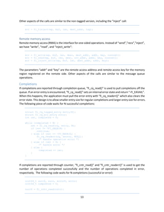 13
Other aspects of the calls are similar to the non-tagged version, including the “inject” call:
err = fi_tinject(ep, buf, len, dest_addr, tag);
Remote memory access
Remote memory access (RMA) is the interface for one-sided operations. Instead of “send”,”recv”,”inject”,
we have “write”, “read”, and “inject_write”:
err = fi_write(ep, buf, len, desc, dest_addr, addr, key, context);
err = fi_read(ep, buf, len, desc, src_addr, addr, key, context);
err = fi_inject_write(ep, buf, len, dest_addr, addr, key);
The parameters “addr” and “key” are the remote access address and remote access key for the memory
region registered on the remote side. Other aspects of the calls are similar to the message queue
operations.
Completions
If completions are reported through completion queue, “fi_cq_read()” is used to pull completions off the
queue. If an error entry is encountered, “fi_cq_read()” sets an internal error state and return “-FI_EAVAIL”.
When this happens, the application must pull the error entry with “fi_cq_readerr()” which also clears the
error state. This design is to allow smaller entry size for regular completions and larger entry size for errors.
The following piece of code waits for N successful completions:
struct fi_cq_tagged_entry entry[N];
struct fi_cq_err_entry error;
int ret, completed = 0;
while (completed < N) {
ret = fi_cq_read(cq, entry, N);
if (ret == -FI_EAGAIN) {
continue;
} else if (ret == -FI_EAVAIL) {
fi_cq_readerr(cq, &error, NULL);
/* handle operation error */
} else if (ret < 0) {
/* handle error */
} else {
completed += ret;
}
}
If completions are reported through counter, “fi_cntr_read()” and “fi_cntr_readerr()” is used to get the
number of operations completed successfully and the number of operations completed in error,
respectively. The following code waits for N completions (successful or error):
uint64_t succ0, succ, error0, error;
uint64_t completed = 0;
succ0 = fi_cntr_read(cntr);
 