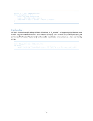 14
error0 = fi_cntr_readerr(cntr);
while (completed < N) {
succ = fi_cntr_read(cntr);
error = fi_cntr_readerr(cntr);
completed = (succ – succ0) + (error – error0);
}
Error handling
The error numbers recognized by libfabric are defined in “fi_errno.h”. Although majority of these error
number are just redefinition the linux standard error numbers, some of them are specific to libfabric (256
and above). The function “fi_strerror()” can be used to translate the error numbers to a more user friendly
strings.
err = fi_ep_bind(ep, (fid_t)av, 0);
if (err)
fprintf(stderr, “fi_ep_bind returns %d (%s)n”, err, fi_strerror(-err));
 