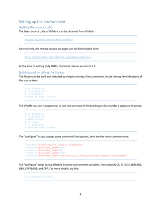 4
Setting up the environment
Getting the source code
The latest source code of libfabric can be obtained from GitHub:
https://github.com/ofiwg/libfabric
Alternatively, the release source packages can be downloaded here:
http://downloads.openfabrics.org/downloads/ofi/
At the time of writing (July 2016), the latest release version is 1.3.
Building and installing the library
The library can be built and installed by simply running a few commands inside the top level directory of
the source tree:
$ cd libfabric
$ ./autogen.sh
$ ./configure
$ make && make install
The VPATH function is supported, so one can put most of the building artifacts under a separate directory:
$ cd libfabric
$ ./autogen.sh
$ mkdir stage
$ cd stage
$ ../configure
$ make && make install
The “configure” script accepts some command line options, here are the most common ones:
--prefix=<directory_to_install_libfabric>
--enable-<provider_name>=yes
--enable-<provider_name>=no
--enable-<provider_name>=auto
--enable-<provider_name>=<directory_to_find_provider_supporting_package>
The “configure” script is also affected by some environment variables, most notably CC, CFLAGS, LDFLAGS,
LIBS, CPPFLAGS, and CPP. For more details, try this:
$ ./configure --help
 
