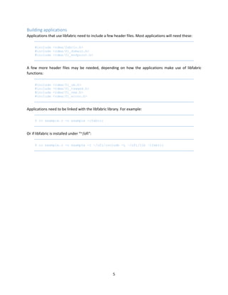 5
Building applications
Applications that use libfabric need to include a few header files. Most applications will need these:
#include <rdma/fabric.h>
#include <rdma/fi_domain.h>
#include <rdma/fi_endpoint.h>
A few more header files may be needed, depending on how the applications make use of libfabric
functions:
#include <rdma/fi_cm.h>
#include <rdma/fi_tagged.h>
#include <rdma/fi_rma.h>
#include <rdma/fi_errno.h>
Applications need to be linked with the libfabric library. For example:
$ cc example.c -o example -lfabric
Or if libfabric is installed under “~/ofi”:
$ cc example.c -o example -I ~/ofi/include -L ~/ofi/lib –lfabric
 