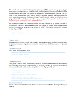 7
This example asks for providers that support endpoint type FI_RDM, support message queue, tagged
message queue, and RMA interface, and have “psm2” as the provider name (yes, it is allowed that multiple
providers have the same name). This also tells the providers that the application can support FI_CONTEXT
mode, i.e., the application will ensure that the “context” parameter passed to any communication call
points to a valid memory space that begins with type “struct fi_context” and that part of memory is not
going to be modified until the corresponding request completes. Some providers (such as the psm
provider and psm2 provider) require the FI_CONTEXT mode.
It is also good practice to call “fi_freeinfo()” to free the “hints” allocated by “fi_allocinfo” and the “fi”
returned from “fi_getinfo()” when they are no longer used. The use of “strdup()” in the above example is
to ensure that the pointer “prov_name” can be freed via “free()”, which is called automatically inside the
function “fi_freeinfo()”.
fi_freeinfo(hints);
Provider setup
Once a provider is selected, it needs to be initialized by creating the objects needed to use the provider
for data communication. Regarding connectionless endpoint type, the following steps are generally
needed:
Create fabric object
This is always the first object to create.
struct fid_fabric *fabric;
err = fi_fabric(fi->fabric_attr, &fabric, NULL);
Create event queue
Event queue is used to collect asynchronous events. For connection-based endpoints, event queue is
bound to endpoints to report events generated by the connection manager. For connectionless endpoints,
event queue is bound to address vectors to report errors from “fi_av_insert()” call.
struct fi_eq_attr eq_attr;
struct fid_eq *eq;
memset(&eq_attr, 0, sizeof(eq_attr));
eq_attr.size = 64;
eq_attr.wait_obj = FI_WAIT_UNSPEC;
err = fi_eq_open(fabric, &eq_attr, &eq, NULL);
Create domain object
Domain is the layer of abstraction where the physical resource are shared. Most other objects belongs to
a domain.
 