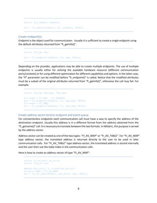 8
struct fid_domain *domain;
err = fi_domain(fabric, fi, &domain, NULL);
Create endpoint(s)
Endpoint is the object used for communication. Usually it is sufficient to create a single endpoint using
the default attributes returned from “fi_getinfo()”.
struct fid_ep *ep;
err = fi_endpoint(domain, fi, &ep, NULL);
Depending on the provider, applications may be able to create multiple endpoints. The use of multiple
endpoints is usually either for utilizing the available hardware resource (different communication
ports/contexts) or for using different optimization for different capabilities and options. In the latter case,
the “fi” parameter can be modified before “fi_endpoint()” is called. Notice that the modified attributes
must be a subset of the original attributes returned from “fi_getinfo()”, otherwise the call may fail. For
example:
Struct fid_ep *ep_msg, *ep_rma;
fi->caps = FI_MSG | FI_TAGGED;
err = fi_endpoint(domain, fi, &ep_msg, NULL);
fi->caps = FI_RMA;
err = fi_endpoint(domain, fi, &ep_rma, NULL);
Create address vector bind to endpoint and event queue
For connectionless endpoints each communication call must have a way to specify the address of the
destination endpoint. Usually this address is in a different format from the address obtained from the
“fi_getname()” call. It is necessary to translate between the two formats. In libfabric, this purpose is served
by the address vector.
Address vector can be created as one of the two types: “FI_AV_MAP” or “FI_AV_TABLE”. For “FI_AV_MAP”
type address vector, the translated address is returned directly to the user to be used in later
communication calls. For “FI_AV_TABLE” type address vector, the translated address is stored internally
and the user then use the table index in the communication calls.
Here is how to create an address vector of type “FI_AV_MAP”:
struct fi_av_attr av_attr;
struct fid_av *av;
memset(&av_attr, 0, sizeof(av_attr));
av_attr.type = FI_AV_MAP;
err = fi_av_open(domain, &av_attr, &av, NULL);
 