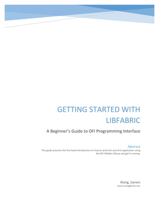 GETTING STARTED WITH
LIBFABRIC
A Beginner’s Guide to OFI Programming Interface
Xiong, Jianxin
Jianxin.xiong@intel.com
Abstract
This guide presents the first hand introduction on how to write the very first application using
the OFI libfabric library and get it running.
 