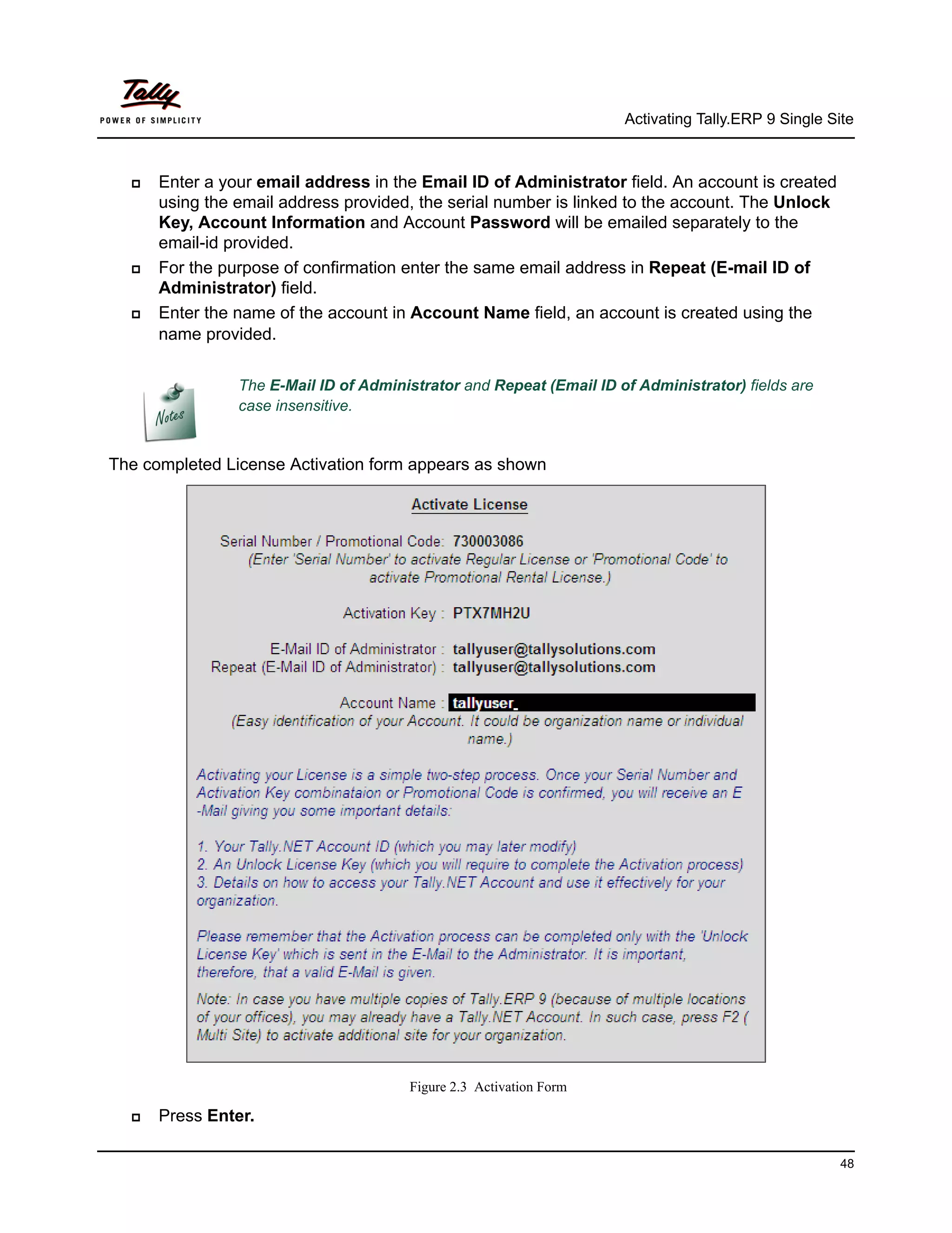 Activating Tally.ERP 9 Single Site



     Enter a your email address in the Email ID of Administrator field. An account is created
      using the email address provided, the serial number is linked to the account. The Unlock
      Key, Account Information and Account Password will be emailed separately to the
      email-id provided.
     For the purpose of confirmation enter the same email address in Repeat (E-mail ID of
      Administrator) field.
     Enter the name of the account in Account Name field, an account is created using the
      name provided.

                The E-Mail ID of Administrator and Repeat (Email ID of Administrator) fields are
                case insensitive.


The completed License Activation form appears as shown




                                       Figure 2.3 Activation Form

     Press Enter.

                                                                                                     48
 