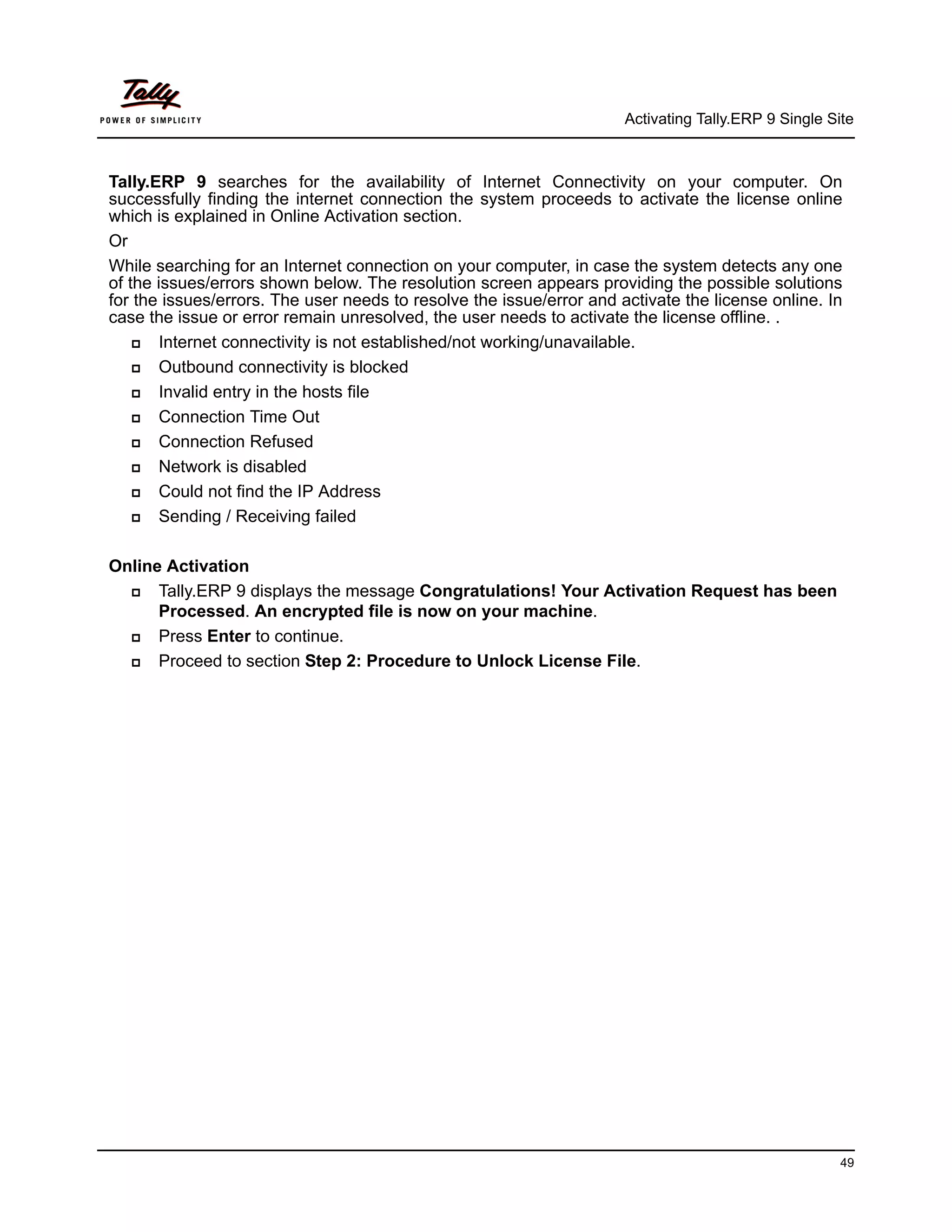Activating Tally.ERP 9 Single Site



Tally.ERP 9 searches for the availability of Internet Connectivity on your computer. On
successfully finding the internet connection the system proceeds to activate the license online
which is explained in Online Activation section.
Or
While searching for an Internet connection on your computer, in case the system detects any one
of the issues/errors shown below. The resolution screen appears providing the possible solutions
for the issues/errors. The user needs to resolve the issue/error and activate the license online. In
case the issue or error remain unresolved, the user needs to activate the license offline. .
      Internet connectivity is not established/not working/unavailable.
      Outbound connectivity is blocked
      Invalid entry in the hosts file
      Connection Time Out
      Connection Refused
      Network is disabled
      Could not find the IP Address
      Sending / Receiving failed

Online Activation
     Tally.ERP 9 displays the message Congratulations! Your Activation Request has been
      Processed. An encrypted file is now on your machine.
     Press Enter to continue.
     Proceed to section Step 2: Procedure to Unlock License File.




                                                                                                      49
 