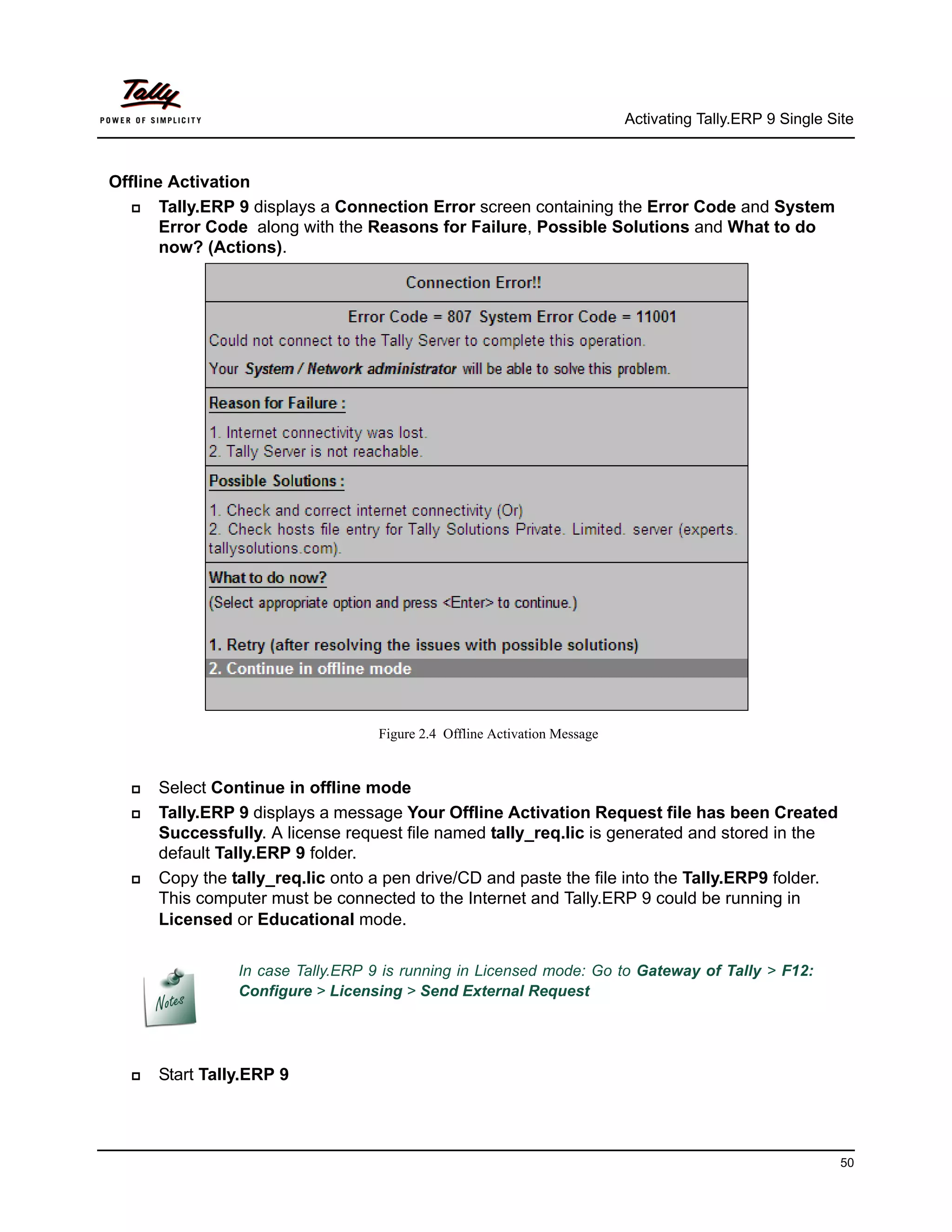 Activating Tally.ERP 9 Single Site



Offline Activation
      Tally.ERP 9 displays a Connection Error screen containing the Error Code and System
       Error Code along with the Reasons for Failure, Possible Solutions and What to do
       now? (Actions).




                                   Figure 2.4 Offline Activation Message


     Select Continue in offline mode
     Tally.ERP 9 displays a message Your Offline Activation Request file has been Created
      Successfully. A license request file named tally_req.lic is generated and stored in the
      default Tally.ERP 9 folder.
     Copy the tally_req.lic onto a pen drive/CD and paste the file into the Tally.ERP9 folder.
      This computer must be connected to the Internet and Tally.ERP 9 could be running in
      Licensed or Educational mode.

                In case Tally.ERP 9 is running in Licensed mode: Go to Gateway of Tally > F12:
                Configure > Licensing > Send External Request




     Start Tally.ERP 9




                                                                                                           50
 