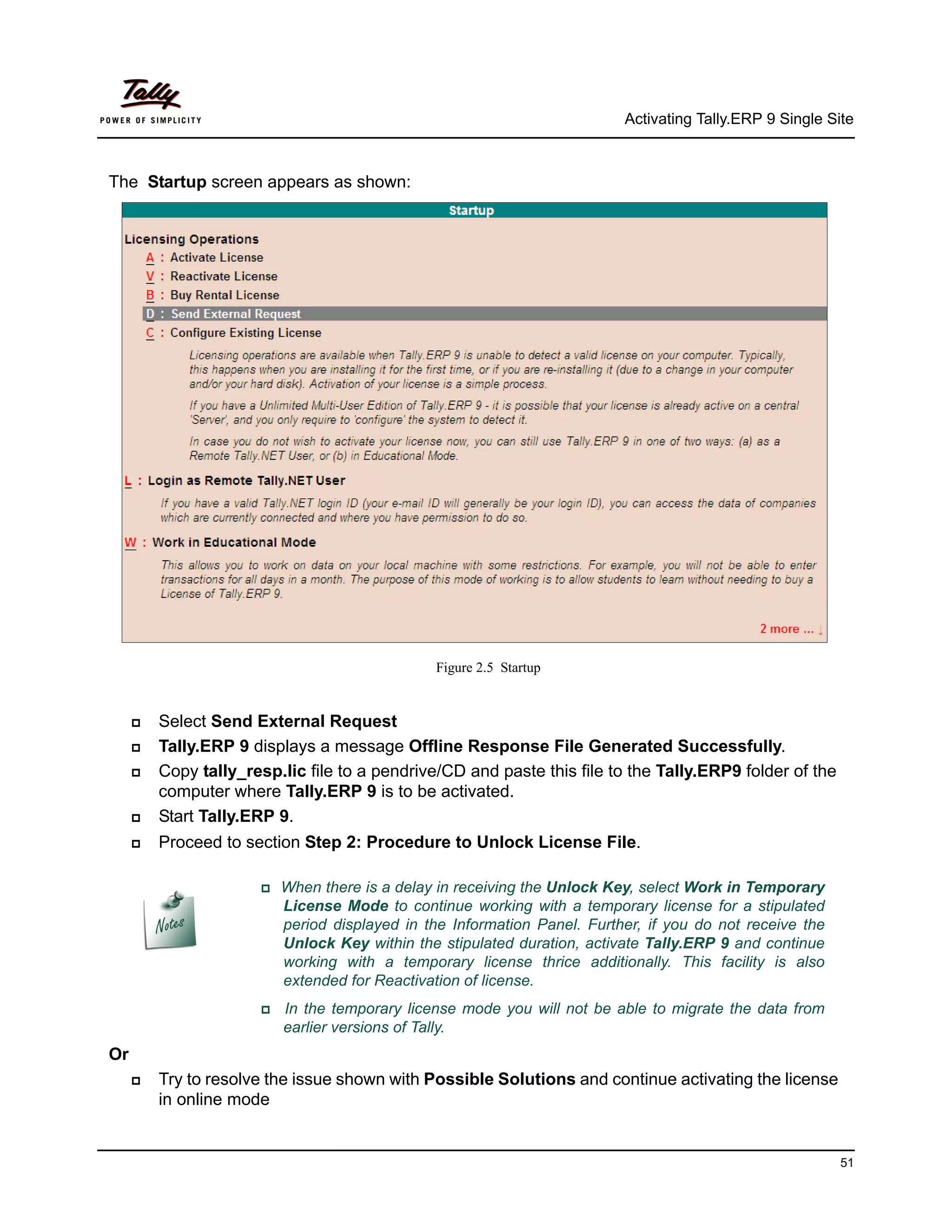 Activating Tally.ERP 9 Single Site



The Startup screen appears as shown:




                                                 Figure 2.5 Startup


        Select Send External Request
        Tally.ERP 9 displays a message Offline Response File Generated Successfully.
        Copy tally_resp.lic file to a pendrive/CD and paste this file to the Tally.ERP9 folder of the
         computer where Tally.ERP 9 is to be activated.
        Start Tally.ERP 9.
        Proceed to section Step 2: Procedure to Unlock License File.

                       When     there is a delay in receiving the Unlock Key, select Work in Temporary
                            License Mode to continue working with a temporary license for a stipulated
                            period displayed in the Information Panel. Further, if you do not receive the
                            Unlock Key within the stipulated duration, activate Tally.ERP 9 and continue
                            working with a temporary license thrice additionally. This facility is also
                            extended for Reactivation of license.
                          In the temporary license mode you will not be able to migrate the data from
                            earlier versions of Tally.
Or
        Try to resolve the issue shown with Possible Solutions and continue activating the license
         in online mode


                                                                                                            51
 