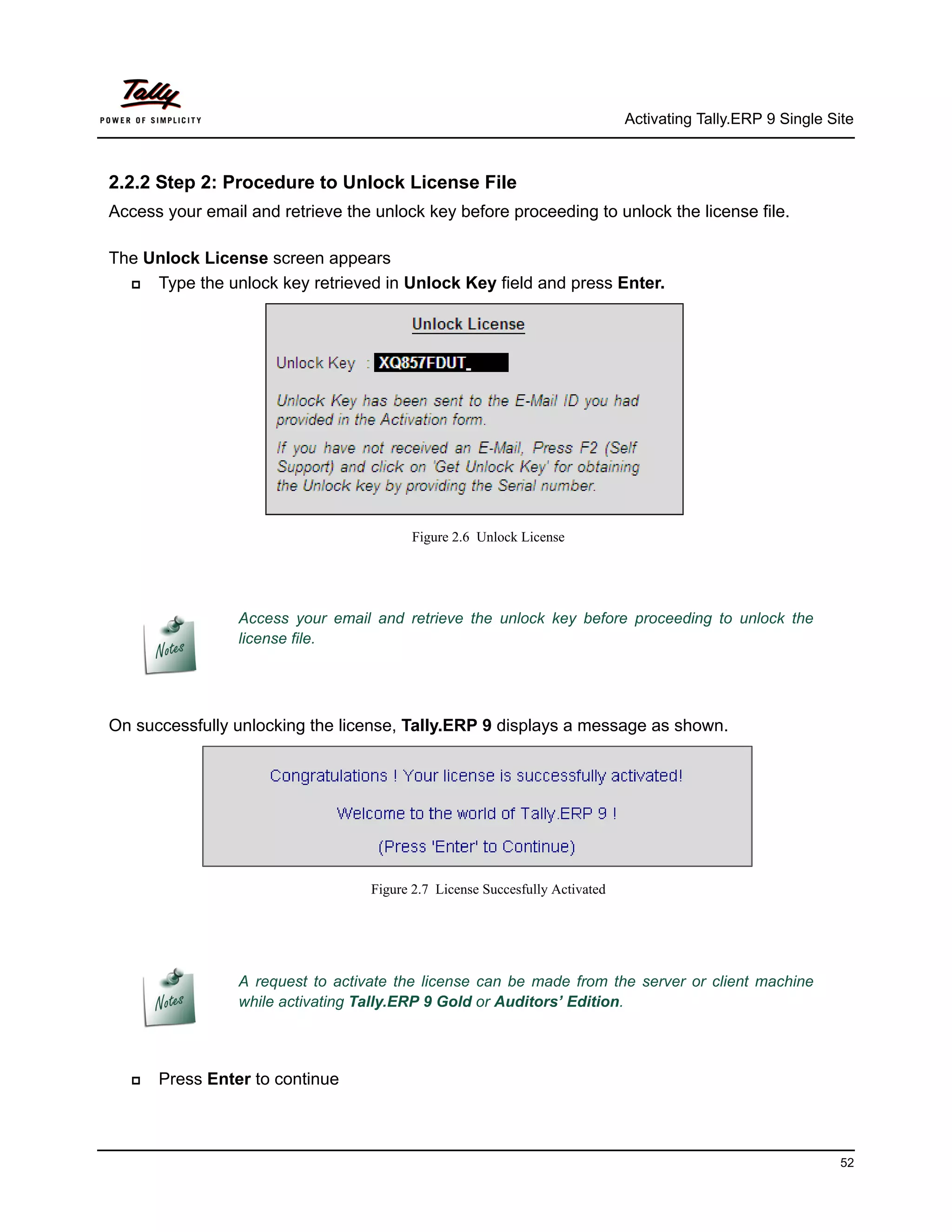 Activating Tally.ERP 9 Single Site



2.2.2 Step 2: Procedure to Unlock License File
Access your email and retrieve the unlock key before proceeding to unlock the license file.

The Unlock License screen appears
    Type the unlock key retrieved in Unlock Key field and press Enter.




                                         Figure 2.6 Unlock License




                 Access your email and retrieve the unlock key before proceeding to unlock the
                 license file.




On successfully unlocking the license, Tally.ERP 9 displays a message as shown.




                                   Figure 2.7 License Succesfully Activated




                 A request to activate the license can be made from the server or client machine
                 while activating Tally.ERP 9 Gold or Auditors’ Edition.




     Press Enter to continue



                                                                                                              52
 