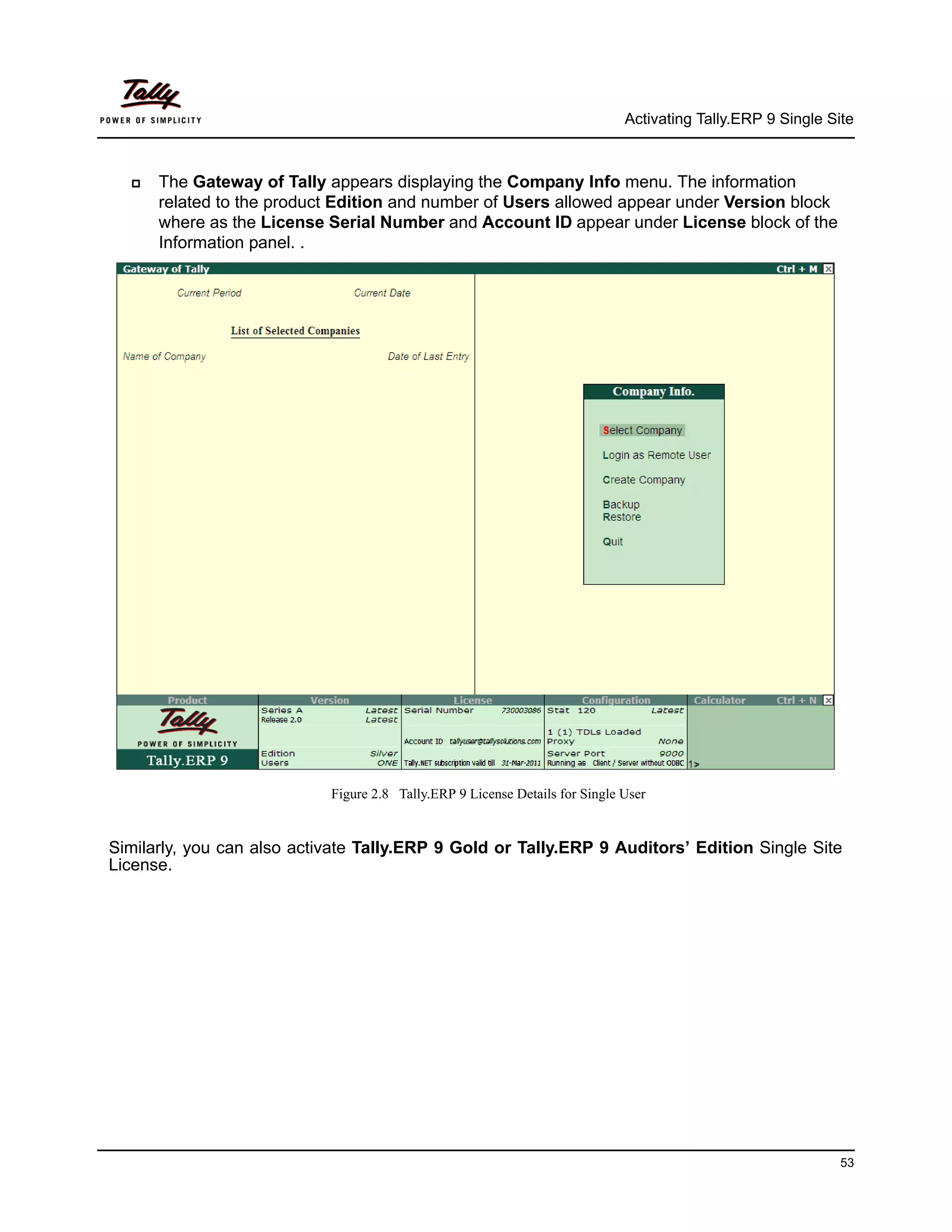 Activating Tally.ERP 9 Single Site



     The Gateway of Tally appears displaying the Company Info menu. The information
      related to the product Edition and number of Users allowed appear under Version block
      where as the License Serial Number and Account ID appear under License block of the
      Information panel. .




                            Figure 2.8 Tally.ERP 9 License Details for Single User


Similarly, you can also activate Tally.ERP 9 Gold or Tally.ERP 9 Auditors’ Edition Single Site
License.




                                                                                                              53
 