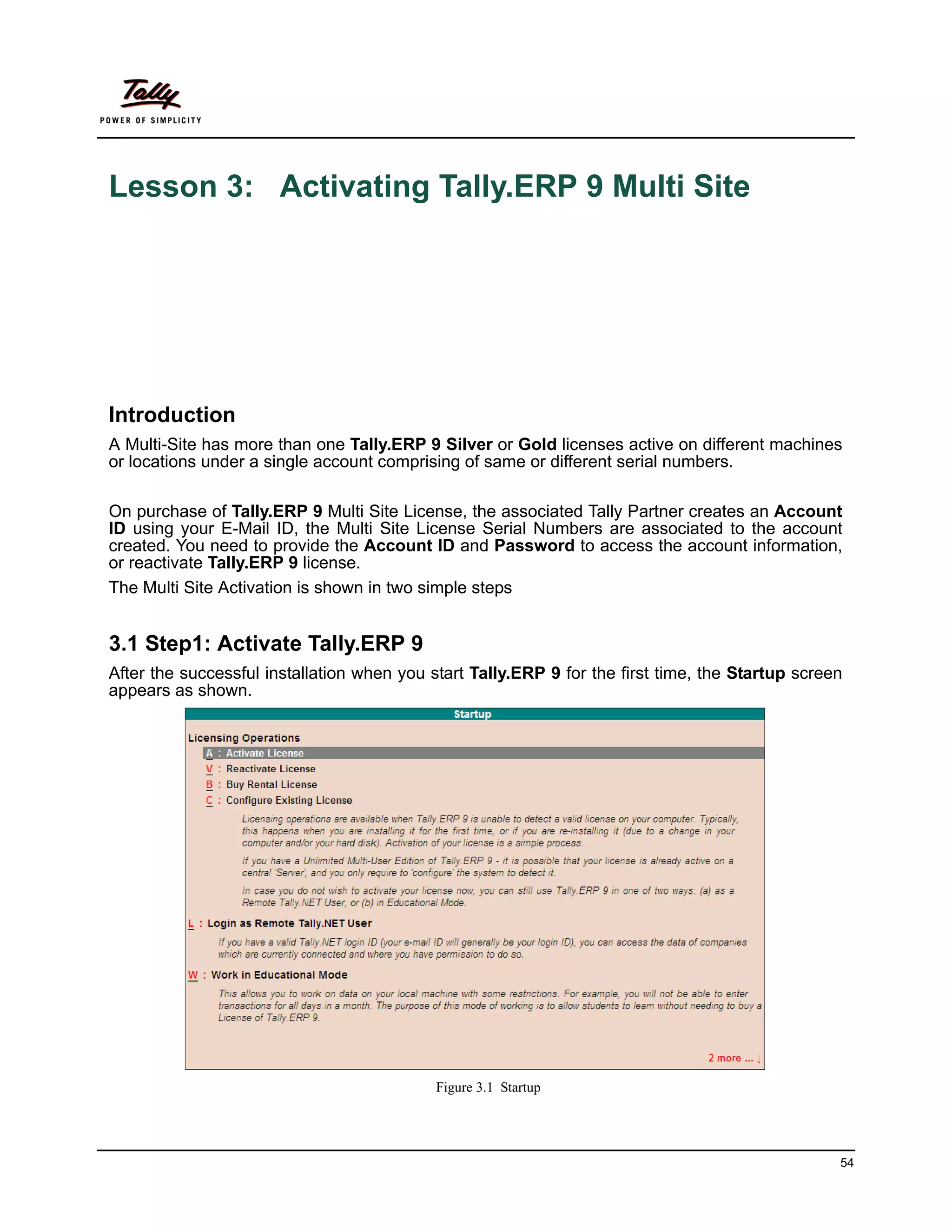 Lesson 3: Activating Tally.ERP 9 Multi Site




Introduction
A Multi-Site has more than one Tally.ERP 9 Silver or Gold licenses active on different machines
or locations under a single account comprising of same or different serial numbers.

On purchase of Tally.ERP 9 Multi Site License, the associated Tally Partner creates an Account
ID using your E-Mail ID, the Multi Site License Serial Numbers are associated to the account
created. You need to provide the Account ID and Password to access the account information,
or reactivate Tally.ERP 9 license.
The Multi Site Activation is shown in two simple steps


3.1 Step1: Activate Tally.ERP 9
After the successful installation when you start Tally.ERP 9 for the first time, the Startup screen
appears as shown.




                                            Figure 3.1 Startup




                                                                                                  54
 