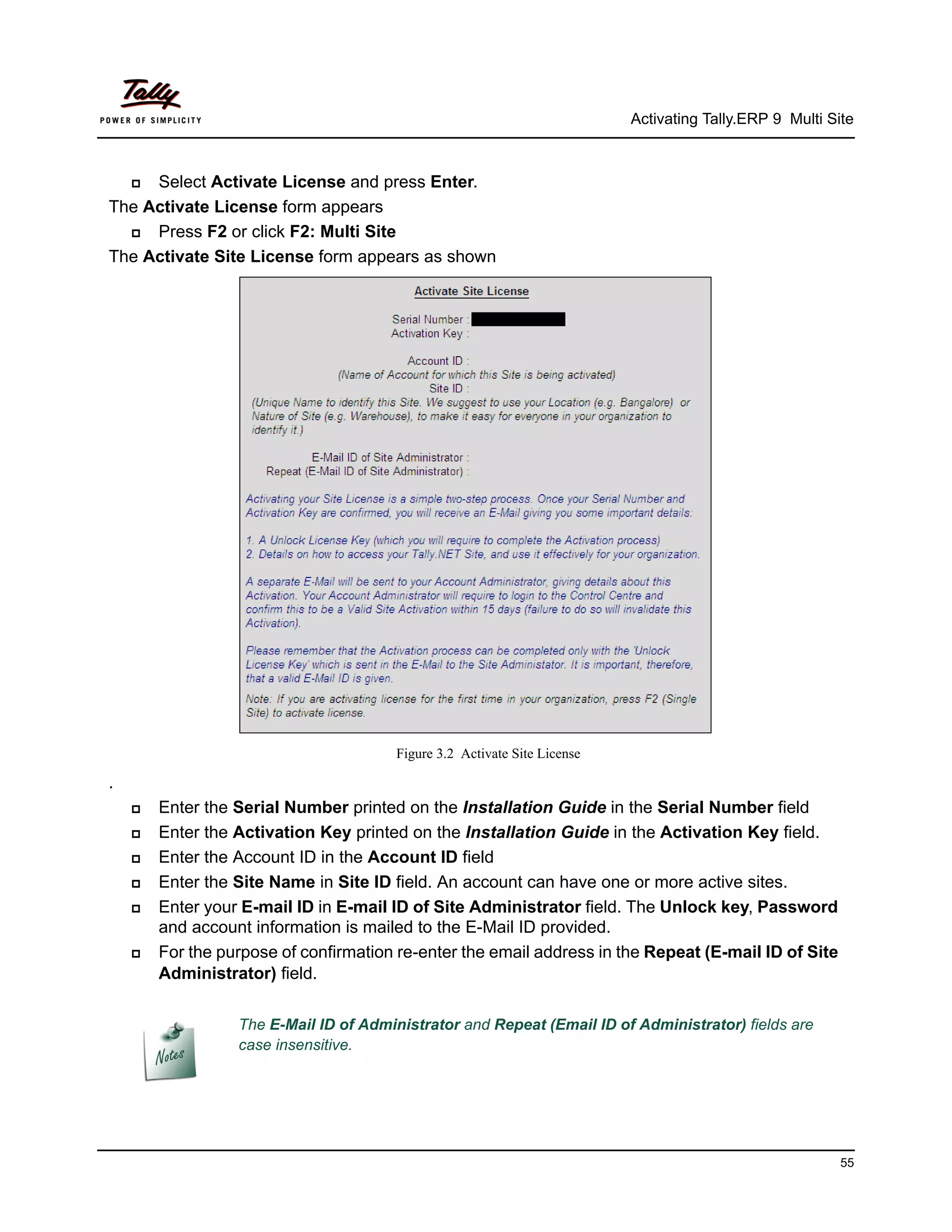 Activating Tally.ERP 9 Multi Site



    Select Activate License and press Enter.
The Activate License form appears
    Press F2 or click F2: Multi Site
The Activate Site License form appears as shown




                                       Figure 3.2 Activate Site License

.
       Enter the Serial Number printed on the Installation Guide in the Serial Number field
       Enter the Activation Key printed on the Installation Guide in the Activation Key field.
       Enter the Account ID in the Account ID field
       Enter the Site Name in Site ID field. An account can have one or more active sites.
       Enter your E-mail ID in E-mail ID of Site Administrator field. The Unlock key, Password
        and account information is mailed to the E-Mail ID provided.
       For the purpose of confirmation re-enter the email address in the Repeat (E-mail ID of Site
        Administrator) field.

                  The E-Mail ID of Administrator and Repeat (Email ID of Administrator) fields are
                  case insensitive.




                                                                                                         55
 