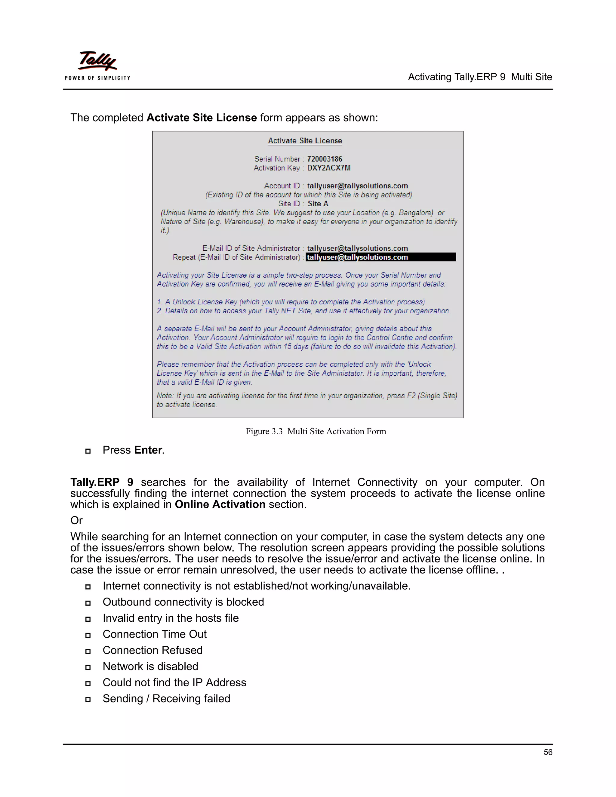 Activating Tally.ERP 9 Multi Site



The completed Activate Site License form appears as shown:




                                    Figure 3.3 Multi Site Activation Form

      Press Enter.

Tally.ERP 9 searches for the availability of Internet Connectivity on your computer. On
successfully finding the internet connection the system proceeds to activate the license online
which is explained in Online Activation section.
Or
While searching for an Internet connection on your computer, in case the system detects any one
of the issues/errors shown below. The resolution screen appears providing the possible solutions
for the issues/errors. The user needs to resolve the issue/error and activate the license online. In
case the issue or error remain unresolved, the user needs to activate the license offline. .
      Internet connectivity is not established/not working/unavailable.
      Outbound connectivity is blocked
      Invalid entry in the hosts file
      Connection Time Out
      Connection Refused
      Network is disabled
      Could not find the IP Address
      Sending / Receiving failed



                                                                                                           56
 