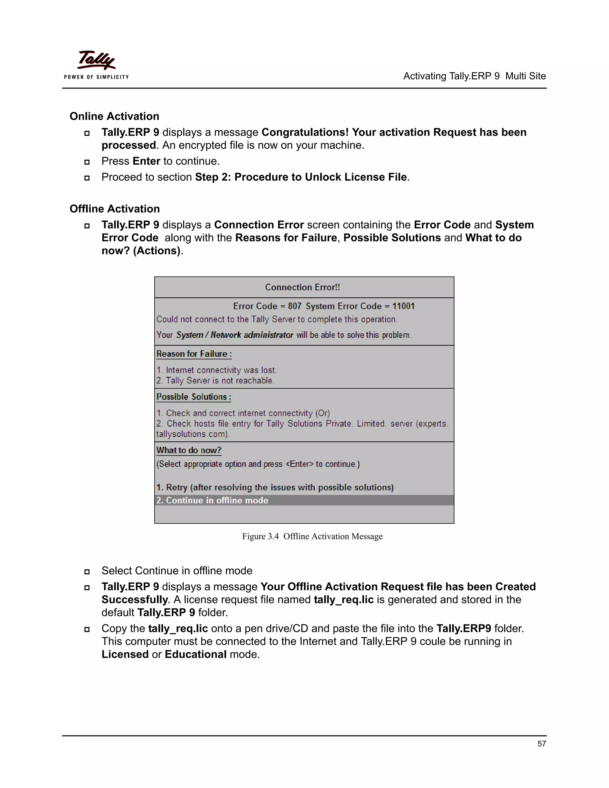 Activating Tally.ERP 9 Multi Site



Online Activation
     Tally.ERP 9 displays a message Congratulations! Your activation Request has been
      processed. An encrypted file is now on your machine.
     Press Enter to continue.
     Proceed to section Step 2: Procedure to Unlock License File.

Offline Activation
      Tally.ERP 9 displays a Connection Error screen containing the Error Code and System
       Error Code along with the Reasons for Failure, Possible Solutions and What to do
       now? (Actions).




                                  Figure 3.4 Offline Activation Message


     Select Continue in offline mode
     Tally.ERP 9 displays a message Your Offline Activation Request file has been Created
      Successfully. A license request file named tally_req.lic is generated and stored in the
      default Tally.ERP 9 folder.
     Copy the tally_req.lic onto a pen drive/CD and paste the file into the Tally.ERP9 folder.
      This computer must be connected to the Internet and Tally.ERP 9 coule be running in
      Licensed or Educational mode.




                                                                                                         57
 