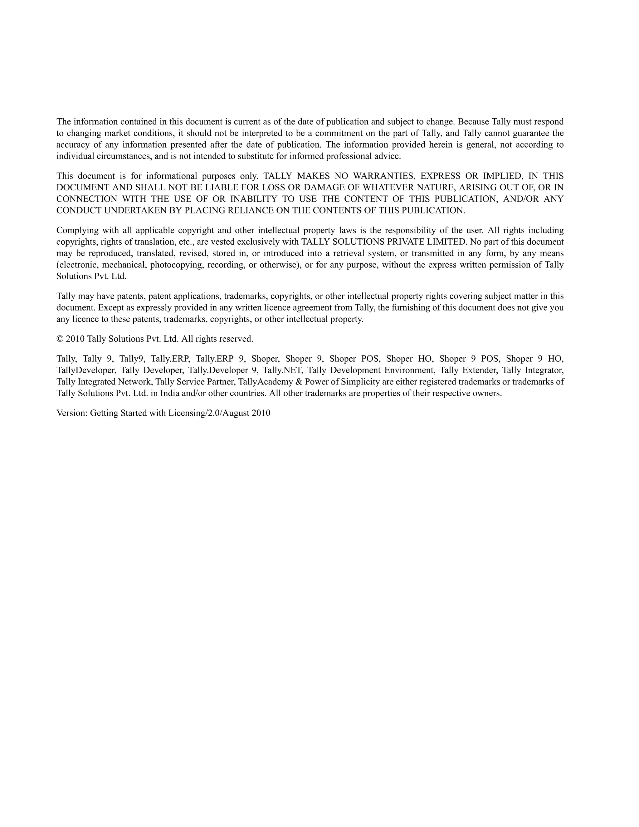 The information contained in this document is current as of the date of publication and subject to change. Because Tally must respond
to changing market conditions, it should not be interpreted to be a commitment on the part of Tally, and Tally cannot guarantee the
accuracy of any information presented after the date of publication. The information provided herein is general, not according to
individual circumstances, and is not intended to substitute for informed professional advice.

This document is for informational purposes only. TALLY MAKES NO WARRANTIES, EXPRESS OR IMPLIED, IN THIS
DOCUMENT AND SHALL NOT BE LIABLE FOR LOSS OR DAMAGE OF WHATEVER NATURE, ARISING OUT OF, OR IN
CONNECTION WITH THE USE OF OR INABILITY TO USE THE CONTENT OF THIS PUBLICATION, AND/OR ANY
CONDUCT UNDERTAKEN BY PLACING RELIANCE ON THE CONTENTS OF THIS PUBLICATION.

Complying with all applicable copyright and other intellectual property laws is the responsibility of the user. All rights including
copyrights, rights of translation, etc., are vested exclusively with TALLY SOLUTIONS PRIVATE LIMITED. No part of this document
may be reproduced, translated, revised, stored in, or introduced into a retrieval system, or transmitted in any form, by any means
(electronic, mechanical, photocopying, recording, or otherwise), or for any purpose, without the express written permission of Tally
Solutions Pvt. Ltd.

Tally may have patents, patent applications, trademarks, copyrights, or other intellectual property rights covering subject matter in this
document. Except as expressly provided in any written licence agreement from Tally, the furnishing of this document does not give you
any licence to these patents, trademarks, copyrights, or other intellectual property.

© 2010 Tally Solutions Pvt. Ltd. All rights reserved.

Tally, Tally 9, Tally9, Tally.ERP, Tally.ERP 9, Shoper, Shoper 9, Shoper POS, Shoper HO, Shoper 9 POS, Shoper 9 HO,
TallyDeveloper, Tally Developer, Tally.Developer 9, Tally.NET, Tally Development Environment, Tally Extender, Tally Integrator,
Tally Integrated Network, Tally Service Partner, TallyAcademy & Power of Simplicity are either registered trademarks or trademarks of
Tally Solutions Pvt. Ltd. in India and/or other countries. All other trademarks are properties of their respective owners.

Version: Getting Started with Licensing/2.0/August 2010
 