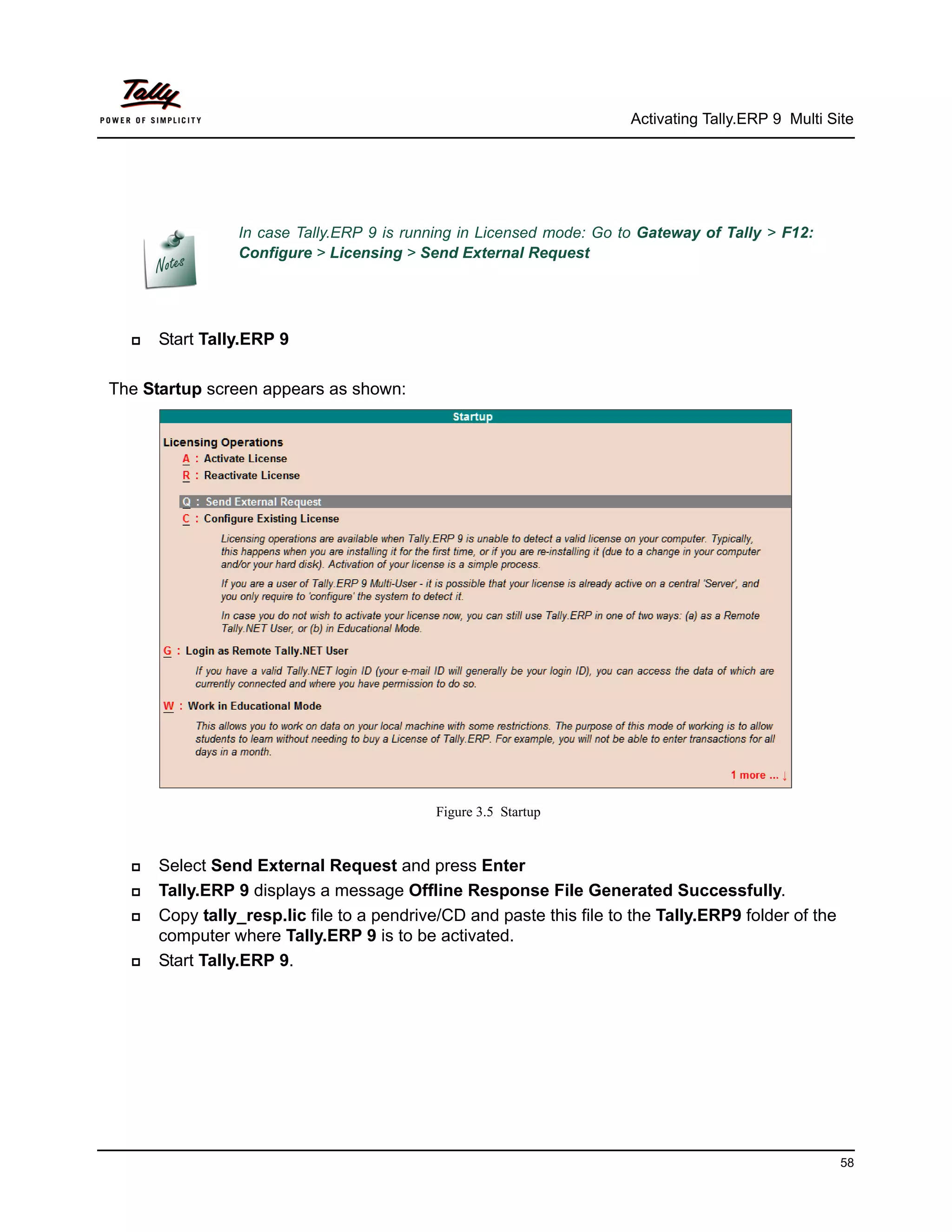 Activating Tally.ERP 9 Multi Site




                In case Tally.ERP 9 is running in Licensed mode: Go to Gateway of Tally > F12:
                Configure > Licensing > Send External Request




     Start Tally.ERP 9

The Startup screen appears as shown:




                                            Figure 3.5 Startup


     Select Send External Request and press Enter
     Tally.ERP 9 displays a message Offline Response File Generated Successfully.
     Copy tally_resp.lic file to a pendrive/CD and paste this file to the Tally.ERP9 folder of the
      computer where Tally.ERP 9 is to be activated.
     Start Tally.ERP 9.




                                                                                                      58
 