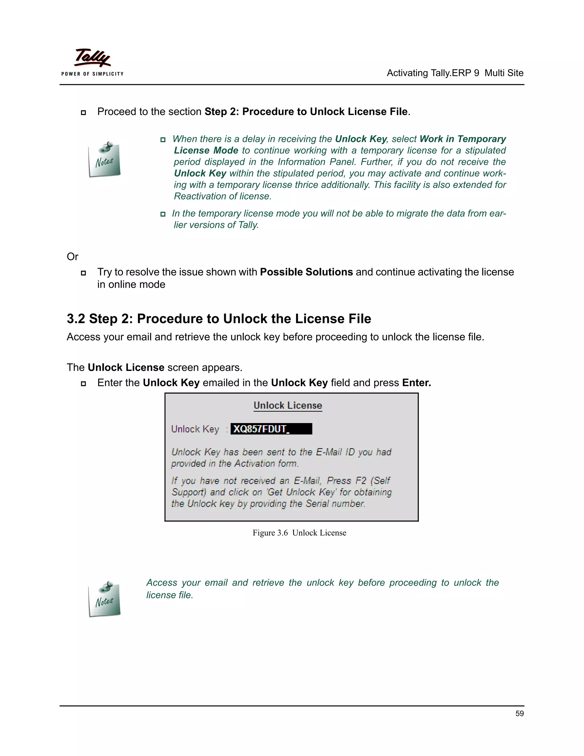 Activating Tally.ERP 9 Multi Site



        Proceed to the section Step 2: Procedure to Unlock License File.

                      When    there is a delay in receiving the Unlock Key, select Work in Temporary
                         License Mode to continue working with a temporary license for a stipulated
                         period displayed in the Information Panel. Further, if you do not receive the
                         Unlock Key within the stipulated period, you may activate and continue work-
                         ing with a temporary license thrice additionally. This facility is also extended for
                         Reactivation of license.
                      In  the temporary license mode you will not be able to migrate the data from ear-
                         lier versions of Tally.


Or
        Try to resolve the issue shown with Possible Solutions and continue activating the license
         in online mode


3.2 Step 2: Procedure to Unlock the License File
Access your email and retrieve the unlock key before proceeding to unlock the license file.

The Unlock License screen appears.
    Enter the Unlock Key emailed in the Unlock Key field and press Enter.




                                            Figure 3.6 Unlock License




                   Access your email and retrieve the unlock key before proceeding to unlock the
                   license file.




                                                                                                                59
 