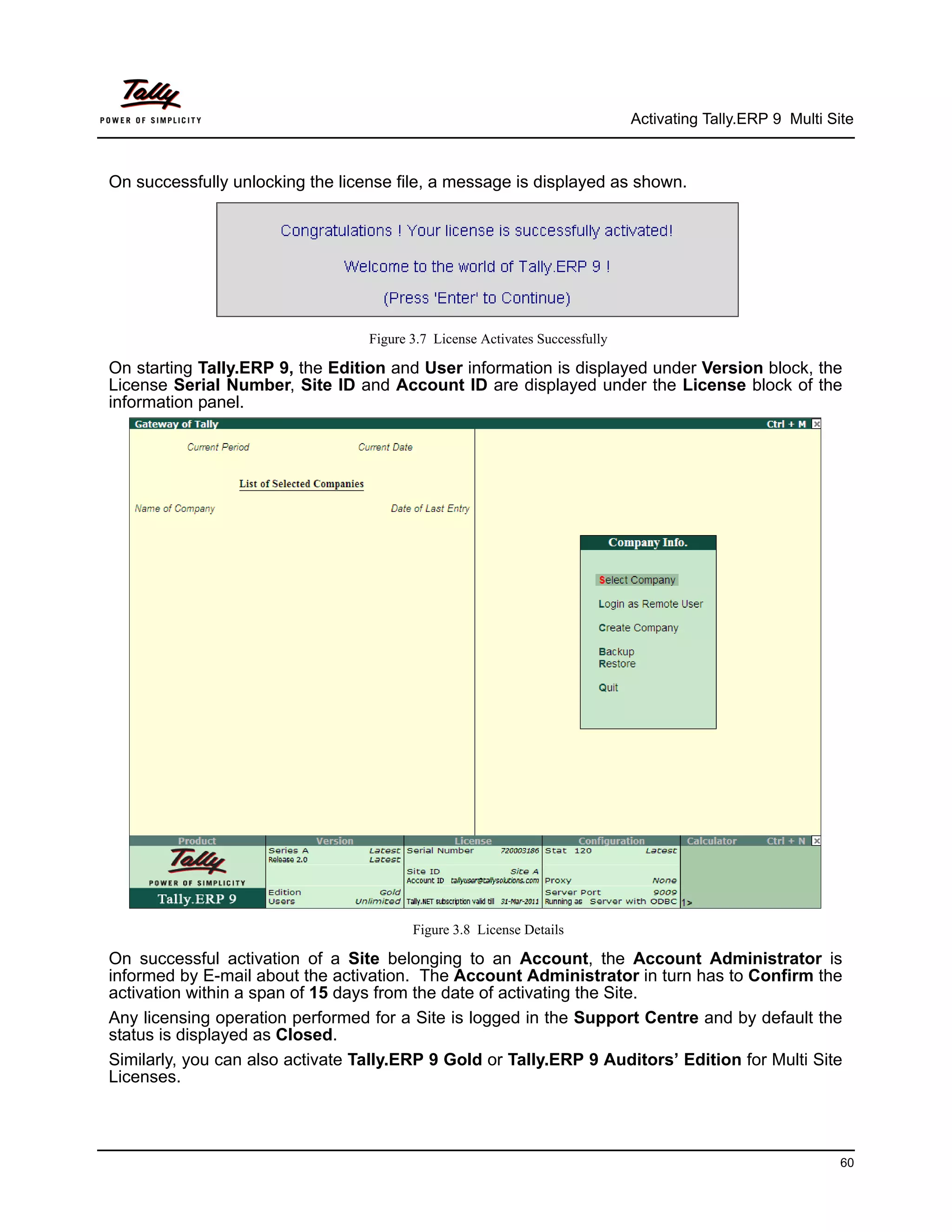 Activating Tally.ERP 9 Multi Site



On successfully unlocking the license file, a message is displayed as shown.




                                  Figure 3.7 License Activates Successfully

On starting Tally.ERP 9, the Edition and User information is displayed under Version block, the
License Serial Number, Site ID and Account ID are displayed under the License block of the
information panel.




                                         Figure 3.8 License Details

On successful activation of a Site belonging to an Account, the Account Administrator is
informed by E-mail about the activation. The Account Administrator in turn has to Confirm the
activation within a span of 15 days from the date of activating the Site.
Any licensing operation performed for a Site is logged in the Support Centre and by default the
status is displayed as Closed.
Similarly, you can also activate Tally.ERP 9 Gold or Tally.ERP 9 Auditors’ Edition for Multi Site
Licenses.



                                                                                                             60
 