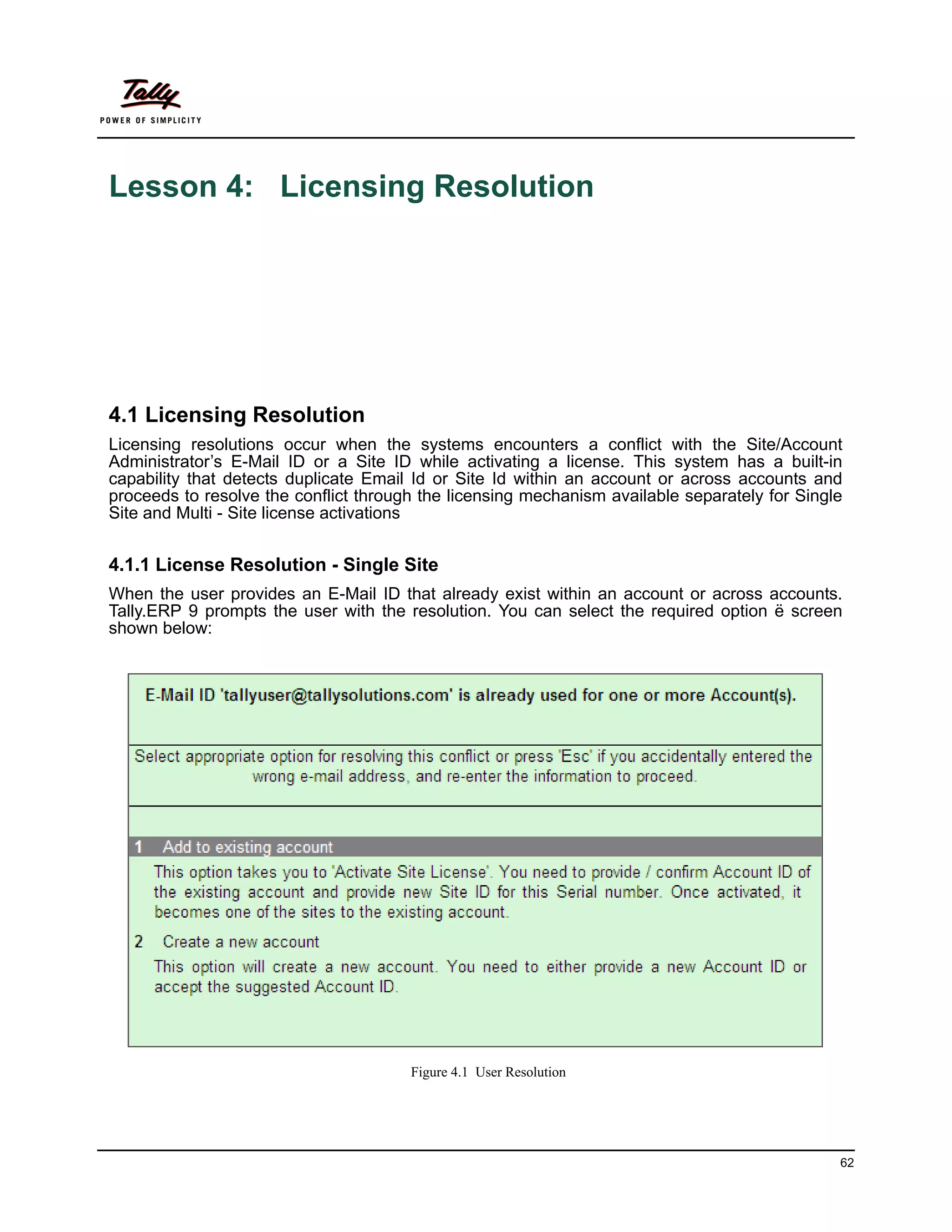 Lesson 4: Licensing Resolution




4.1 Licensing Resolution
Licensing resolutions occur when the systems encounters a conflict with the Site/Account
Administrator’s E-Mail ID or a Site ID while activating a license. This system has a built-in
capability that detects duplicate Email Id or Site Id within an account or across accounts and
proceeds to resolve the conflict through the licensing mechanism available separately for Single
Site and Multi - Site license activations


4.1.1 License Resolution - Single Site
When the user provides an E-Mail ID that already exist within an account or across accounts.
Tally.ERP 9 prompts the user with the resolution. You can select the required option ë screen
shown below:




                                       Figure 4.1 User Resolution




                                                                                               62
 