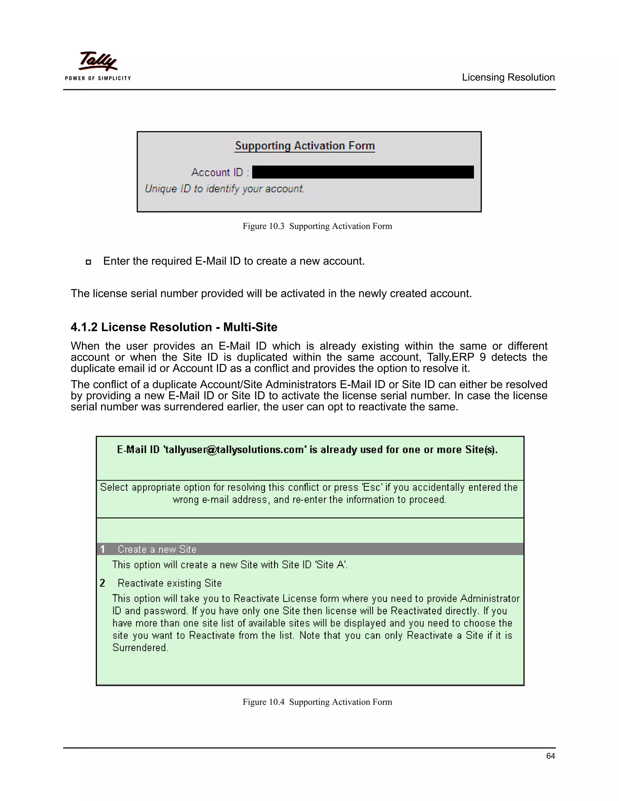 Licensing Resolution




                                   Figure 10.3 Supporting Activation Form


      Enter the required E-Mail ID to create a new account.

The license serial number provided will be activated in the newly created account.


4.1.2 License Resolution - Multi-Site
When the user provides an E-Mail ID which is already existing within the same or different
account or when the Site ID is duplicated within the same account, Tally.ERP 9 detects the
duplicate email id or Account ID as a conflict and provides the option to resolve it.
The conflict of a duplicate Account/Site Administrators E-Mail ID or Site ID can either be resolved
by providing a new E-Mail ID or Site ID to activate the license serial number. In case the license
serial number was surrendered earlier, the user can opt to reactivate the same.




                                   Figure 10.4 Supporting Activation Form




                                                                                                   64
 